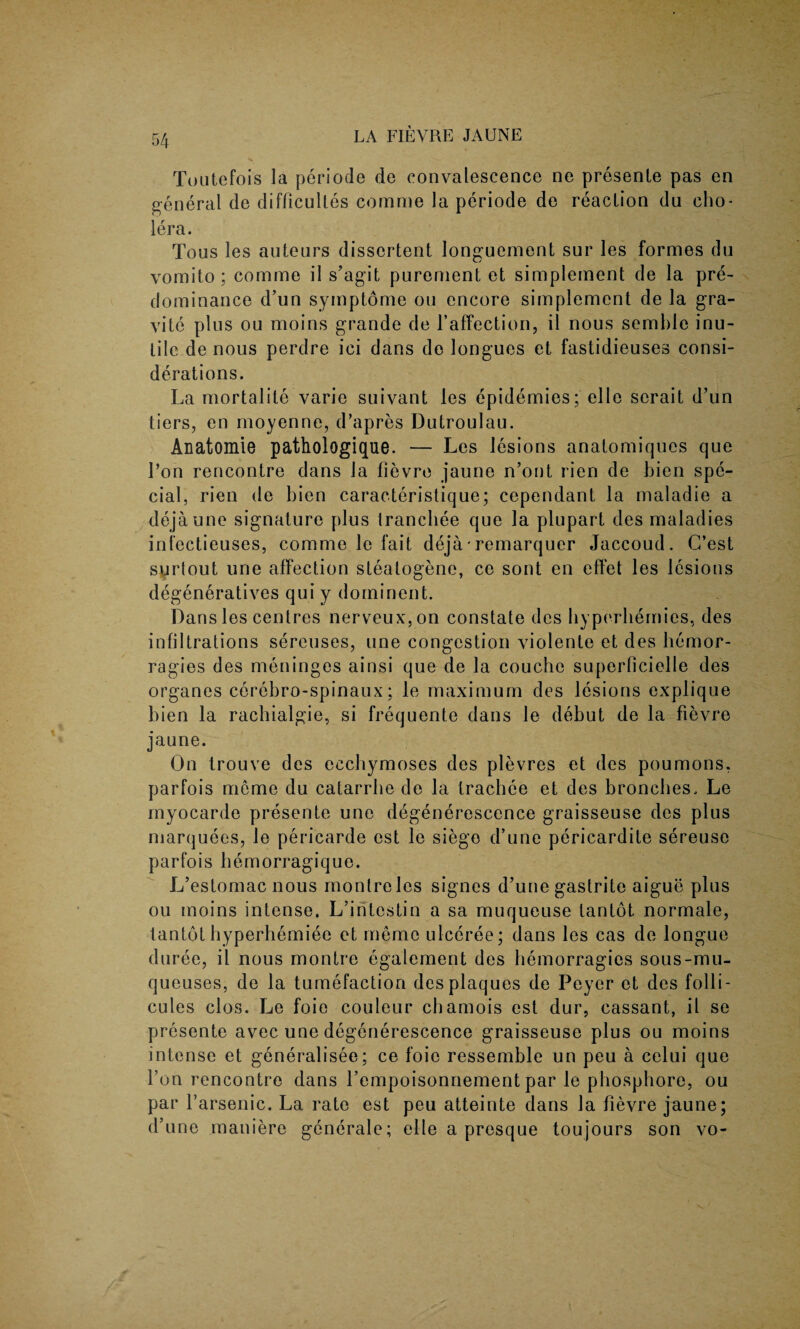 To utefois la periode de convalescence ne presente pas en general de difficultes comrne la periode de reaction du cho¬ lera. Tous les auteurs disscrtent longuement sur les formes du vornito ; comme il s’agit purenient et simplement de la pre¬ dominance d’un symptome ou encore simplement de la gra- vite plus ou moins grande de 1’affection, il nous semble inu¬ tile de nous perdre ici dans de longues et fastidieuses consi¬ derations. La mortalite varie suivant les epidemies; el 1 e serait d’un tiers, en moyenne, d’apres Dutroulau. Anatomie pathologique. — Les lesions anatomiques que l’on rencontre dans la fievre jaune n’ont rien de bien spe¬ cial. rien de bien caracteristique; cependant la maladie a dejaune signature plus Irancbee que la plupart des maladies infectieuses, comme le fait deja*remarquer Jaccoud. C’est surtout une affection steatogene, ce sont en effet les lesions degeneratives qui y dominent. Dans les centres nerveux,on constate des byperbemies, des infiltrations sereuses, une congestion violente et des hernor- ragies des meninges ainsi que de la couche superficielle des organes cerebro-spinaux; le maximum des lesions explique bien la rachialgie, si frequente dans le debut de la fievre jaune. On trouve des cecbymoses des plevres et des poumons, parfois meme du catarrbe de la trachee et des broncbes. Le myocarde presente une degenerescence graisseuse des plus marquees, le pericarde est le siege d’une pericardite sereuse parfois bemorragique. L’estomac nous monlreles signes d’une gastrite aigue plus ou moins intense. L’intestin a sa muqueuse tantot normale, lantot hyperhemiee et memo ulceree; dans les cas de longue duree, il nous montre egalement des hemorragies sous-mu- queuses, de la tumefaction des plaques de Peyer et des foili- cules clos. Le foie couleur chamois est dur, cassant, il se presente avec une degenerescence graisseuse plus ou moins intense et generalisee; ce foie ressemble un peu a celui que 1’on rencontre dans l’empoisonnement par le phosphore, ou par farsenic. La rate est peu atteinte dans la fievre jaune; d’une maniere generale; elle a presque toujours son vo-