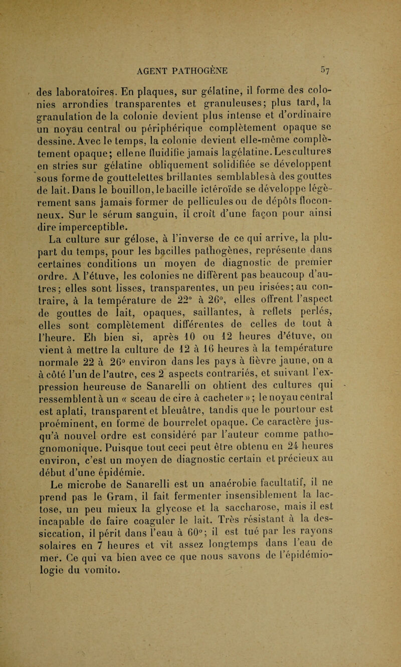 / des laboratoires. En plaques, sur gelatine, il forme des colo¬ nies arrondies transparentes et granuleuses; plus tard,la granulation de la colonie devient plus intense et d’ordinaire un noyau central ou peripherique completement opaque sc dessine.Avec le temps, la colonie devient elle-meme comple¬ tement opaque; ellene fluidifie jamais lagelatine.Lescultures en stries sur gelatine obliquement solidifiee se developpent sous forme de gouttelettes brillantes semblablesa des gouttes de lait.Dans le bouillon, lebacille icteroide se developpe lege- rement sans jamais former de pelliculesou de depots flocon- neux. Sur le serum sanguin, il croit d’une fagon pour ainsi dire imperceptible. La culture sur gelose, a Finverse de ce qui arrive, la plu- part du temps, pour Jes bacilles pathogenes, represente dans certaines conditions un moyen de diagnostic de premier ordre. A l’etuve, les colonies ne different pas beaucoup d’au- tres; elles sont lisses, transparentes, un peu irisees;au con- traire, a la temperature de 22° a 26°, elles offrent Faspect de gouttes de lait, opaques, saillantes, a reflets perles, elles sont completement differentes de celles de tout a l’heure. Eh bien si, apres 10 ou 12 heures d’etuve, on vient a mettre la culture de 12 a 16 heures a la temperature normale 22 a 26° environ dans les pays a fievre jaune, on a a cote Tun de Pautre, ces 2 aspects contraries, et suivant Fex¬ pression heureuse de Sanarelli on obtient des cultures qui ressemblent a un « sceau de cire a cacheter »; le noyau central est aplati, transparent et bleuatre, tandis quele pourtour est proeminent, en forme de bourrelet opaque. Ge caractere jus- qu’a nouvel ordre est considere par Fauteur comme patho- gnomonique. Puisque tout ceci peut etre obtenu en 24 heures environ, c’est un moyen de diagnostic certain et precieux au debut d’une epidemie. Le microbe de Sanarelli est un anaerobie facultatif, il ne prend pas le Gram, il fait fermenter insensiblement la lac¬ tose, un peu mieux la glycose et la saccharose, mais il est incapable de faire coaguler le lait. Tres resistant a la des- siccation, il perit dans l’eau a 60°; il est. tue par les rayons solaires en 7 heures et vit assez longtemps dans 1 eau de mer. Ce qui va bien avec ce que nous savons de 1 epidemio¬ logic du vomito.