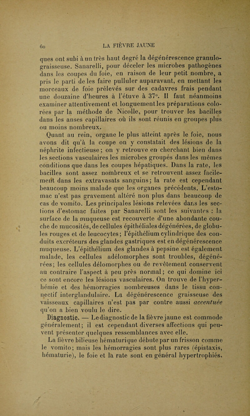 ques ont subi a untres haut degre la degenerescence granulo- graisseuse. Sanarelli, pour deceler les microbes pathogenes dans les coupes du foie, en raison de leur petit nombre, a pris le parti de les faire pulluler auparavant, en mettant les morceaux de foie preleves sur des cadavres frais pendant une douzaine d’heures a l’etuve a 37°. II faut neanmoins examiner attentivement et longuementles preparations colo- rees par la methode de Nicolle, pour trouver les bacilles dans les anses capillaires ou ils sont reunis en groupes plus ou moins nombreux. Quant au rein, organe le plus atteint apres le foie, nous avons dit qu’a la coupe on y constatait des lesions de la nephrite infectieuse; on y retrouve en cherchant bien dans les sections vascuiaires les microbes groupes dans les memes conditions que dans les coupes hepatiques. Dans la rate, les bacilles sont assez nombreux et se retrouvent assez facile- ment dans les extravasats sanguins; la rate est cependant beaucoup moins malade que les organes precedents. L’esto- mac n’est pas gravement altere non plus dans beaucoup de cas de vomito. Les principals lesions relevees dans les sec¬ tions d’estomac faites par Sanarelli sont les suivantes : la surface de la muqueuse est recouverte d’une abondante cou- che de mucosites, de cellules epitheliales degenerees, de globu¬ les rouges et de leucocytes; Fepitheliumcylindrique des con¬ duits excreteurs des glandes gastriques est en degenerescence muqueuse. L’epithelium des glandes a pepsine est egalement malade, les cellules adelomorphes sont troubles, degene¬ rees; les cellules delomorphes ou de revetement conservent au contraire l’aspect a peu pres normal; ce qui domine ici ce sont encore les lesions vascuiaires. On trouve de l’hyper- hemie et des hemorragies nombreuses dans le tissu con- nectif interglandulaire. La degenerescence graisseuse des vaisseaux capillaires n’est pas par contre aussi accentuee qu’on a bien voulu le dire. Diagnostic. — Le diagnostic de la fievre jaune est commode generalement; il est cependant diverses affections qui peu- vent presenter quelques ressemblances avec elle. La fievre bilieuse hematurique debute par un frisson comme le vomito; mais les hemorragies sont plus rares (epistaxis, hematurie), le foie et la rate sont en general hypertrophies.