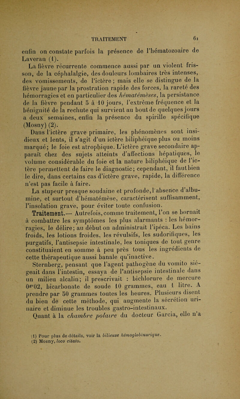 enfin on constate parfois la presence de Thematozoaire de Laveran (1). La fievre recurrente commence anssi par un violent fris¬ son, de la cephalalgie, desdoulcurs lombaires tres intenses, des vomissements, de 1’ictere ; mais elle se distingue de la fievre jaunepar la prostration rapide des forces, la rarete des hemorragies et en particulier des hematemeses, la persistance de la fievre pendant 5 a 10 jours, l’extreme frequence et la benignite de la rechute qui survient au bout de quelques jours a deux semaines, enfin la presence du spirille specifique (Mosny) (2). Dans l'ictere grave primaire, les phenomenes sont insi- dieux et lents, il s’agit d’un ictere bilipheique plus ou moins marque; le foie est atrophique. L’ictere grave secondaire ap- parait chez des sujets atteints d’affections hepatiques, le volume considerable du foie et la nature bilipheique de f ic¬ tere permettent de faire le diagnostic; cependant, il fautbien le dire, dans certains cas d’ictere grave, rapide, la difference n’est pas facile a faire. La stupeur presque soudaine et profonde,l absence d’albu- mine, et surtout d’hematemese, caracterisent suffisamment, Tinsolation grave, pour eviter toute contusion. Traitement.'— Autrefois, comrne traitement, l’on se bornait a combattre les symptomes les plus alarmants : les hemor¬ ragies, le delire; au debut on administrait l’ipeca. Les bains froids, les lotions froides, les revulsifs, les sudorifiques, les purgatifs, fantisepsie intestinale, les toniques de tout genre constituaient en somme a peu pres tous les ingredients de cette therapeutique aussi banale qu’inactive. Sternberg, pensant que l’agent pathogene du vornito sie- geait dans l’intestin, essaya de fantisepsie intestinale dans un milieu alcalin; il prescrivait : bichlorure de mercure 0gr02, bicarbonate de soude 10 grammes, eau 1 litre. A prendre par 50 grammes toutes les heures. Plusieurs disent du bien de cette methode, qui augmente la secretion uri- naire et diminue les troubles gastro-intestinaux. Quant a la chambre polaire du docteur Garcia, elle n a (1) Pour plus de details, voir la bilieuse hemoglobinurique. (2) Mosny, loco citato.