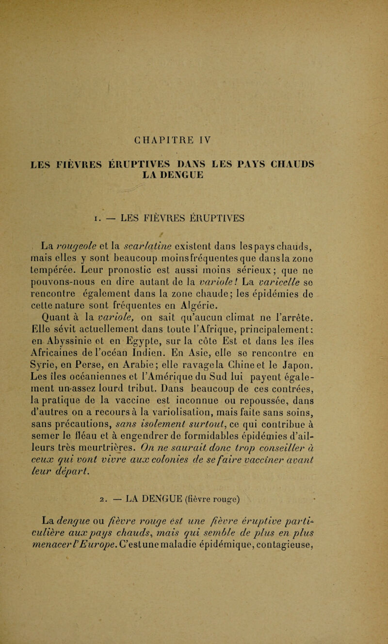 LES FIEVRES EIUJPTIVES DANS LES PAYS CHAUDS LA DENGUE i. — LES FIEVRES ERUPTIVES La rougeole et la scarlatine existent dans lespays chauds, mais elles y sont heaucoup moinsfrequentes que dans la zone temperee. Leur pronostic est aussi inoins serieux; quo ne pouvons-nous en dire autant de la variole! La varicelle so rencontre egalement dans la zone chaude; les epidemics do cette nature sont frequentcs en Algerie. Quant a la variole, on sait qu’aucun climat ne Farrete. Elle sevit actuellement dans toute FAfrique, principalement: en Abyssinie ot en Egypte, sur la cote Est ot dans les lies Africaines de Pocean Indien. En Asie, elle so rencontre en Syrie, en Perse, en Arabie; elle ravage la Chine et le Japon. Les lies oceaniennes et PAmerique du Sud lui payent egaie- ment un-assez lourd tribut. Dans heaucoup de ces contrees, la pratique de la vaccine est inconnue ou repoussee, dans d’autres on a recoursa la variolisation, maisfaite sans soins, sans precautions, sans isolement surtout, ce qui contribue a semer le fleau et a engendrerde formidables epidemies d’ail- leurs tres meurtrieres. On ne saurait done trop conseil/er a eeux qui vont vivre aux colonies de sefaire vacciner avant leur depart. 2. — LA DENGUE (fievre rouge) La dengue ou fievre rouge est une fievre eruptive partis culiere aux pays chauds, mais qui semble de plus en plus menacerTEurope. G’estunemaladie epidemique, contagieuse,