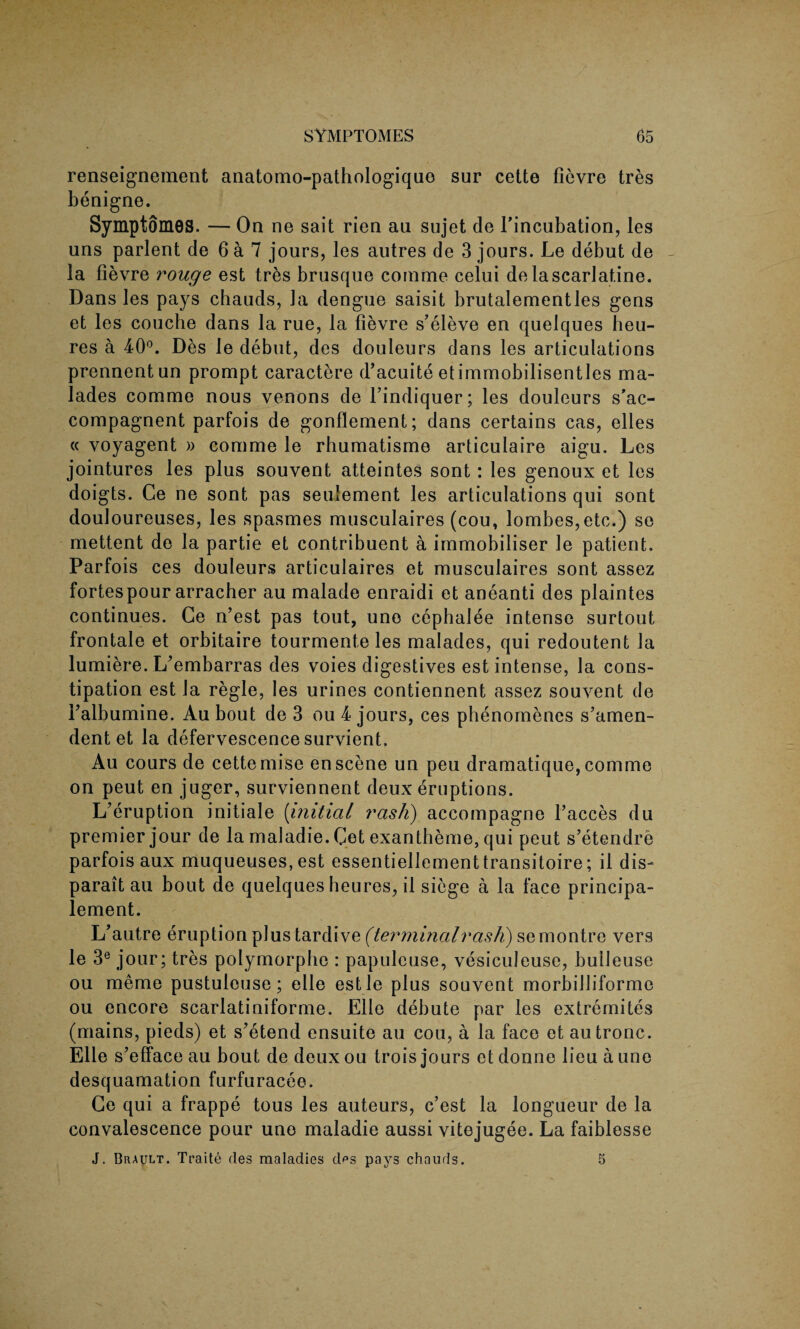 renseignement anatomo-pathologiquo sur cette fievre tres benigne. Symptomes. — On ne sait rien au sujet de l’incubation, les uns parlent de 6 a 7 jours, les autres de 3 jours. Le debut de la fievre rouge est tres brusque comme celui de lascarlatine. Dans les pays chauds, la dengue saisit brutalementles gens et les couche dans la rue, la fievre s’eleve en quelques heu- res a 40°. Des le debut, des douleurs dans les articulations prennentun prompt caractere d’acuite etimmobilisentles ma- lades comme nous venons de Findiquer; les douleurs s'ac- compagnent parfois de gonflement; dans certains cas, elles « voyagent » comme le rhumatisme articulaire aigu. Les jointures les plus souvent atteintes sont: les genoux et les doigts. Ce ne sont pas seulement les articulations qui sont douloureuses, les spasmes musculaires (cou, lombes,etc.) se mettent de la partie et contribuent a immobiliser le patient. Parfois ces douleurs articulaires et musculaires sont assez fortespour arracher au malade enraidi et aneanti des plaintes continues. Ge n’est pas tout, uno cephalee intense surtout frontale et orbitaire tourmente les malades, qui redoutent la lumiere. IFembarras des voies digestives est intense, la cons¬ tipation est la regie, les urines contiennent assez souvent de Falbumine. Au bout de 3 ou 4 jours, ces phenomenes s’amen- dent et la defervescence survient. Au cours de cette mise en scene un peu dramatique, comme on peut en juger, surviennent deux eruptions. L’eruption initiale (initial rash) accompagne l’acces du premier jour de la maladie. Get exantheme, qui peut s’etendre parfois aux muqueuses, est essentiellementtransitoire; il dis- parait au bout de quelques heures, il siege a la face principa- lement. L’autre eruption plus tardive (terminalrash) semontre vers le 3e jour; tres polymorphe : papulcuse, vesiculeuse, buileuse ou meme pustuleuse; elle est le plus souvent morbilliforme ou encore scarlatiniforme. Elle debute par les extremites (mains, pieds) et s'etend ensuite au cou, a la face et autronc. Elle s’efface au bout de deux ou trois jours et donne lieu a une desquamation furfuracee. Ge qui a frappe tous les auteurs, e’est la longueur de la convalescence pour une maladie aussi vitejugee. La faiblesse J. Brault. Traite des maladies des pays chauds. 5