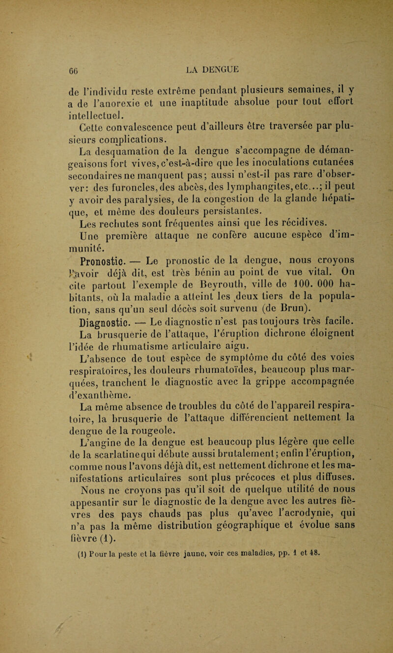 de l’individu reste extreme pendant plusienrs semaines, il y a de Fanorexie et une inaptitude absolue pour tout effort intellectuel. Cette convalescence peut d’ailleurs etre traversee par plu- sieurs complications. La desquamation de la dengue s’accompagne de deman- geaisons fort vives, c’est-a-dire que les inoculations cutanees secondaires ne manquent pas; aussi n’cst-il pas rare d’obser- ver: des furoncles,des abces,des lymphangites,etc...; il peut y avoir des paralysies, de la congestion de la glande hepati- que, et meme des douleurs persistantes. Les rechutes sont frequentes ainsi que les recidives. Une premiere attaque ne confere aucune espece d’im- munite. Pronostic. — Le pronostic de la dengue, nous croyons Favoir deja dit, est tres benin au point de vue vital. On cite partout Fexemple de Beyrouth, ville de 100. 000 ha¬ bitants, ou la maladie a atteint les deux tiers de la popula¬ tion, sans qu’un seul deces soit survenu (de Brun). Diagnostic. — Le diagnostic n’est pastoujours tres facile. La brusquerie de Fattaque, l’eruption dichrone eloignent Fidee de rhumatisme articulaire aigu. L’absence de tout espece de symptome du cote des voies respiratoires, les douleurs rhumatoides, beaucoup plus mar¬ quees, trancbent le diagnostic avec la grippe accompagnee d’exantbeme. La meme absence de troubles du cote de l’appareil respira- toire, la brusquerie de l’attaque differencient nettement la dengue de la rougeole. L’angine de la dengue est beaucoup plus legere que celle de la scarlatinequi debute aussi brutalement; enfin Feruption, comme nous Favons deja dit, est nettement dichrone et les ma¬ nifestations articulaires sont plus precoces et plus diffuses. Nous ne croyons pas qu’il soit de quelque utilite do nous appesantir sur le diagnostic de la dengue avec les autres fie- vres des pays chauds pas plus qu’avec Facrodynie, qui n’a pas la meme distribution geographique et evolue sans fievre (1). (1) Pour la peste et la fievre jaune, voir ces maladies, pp. 1 et 48.