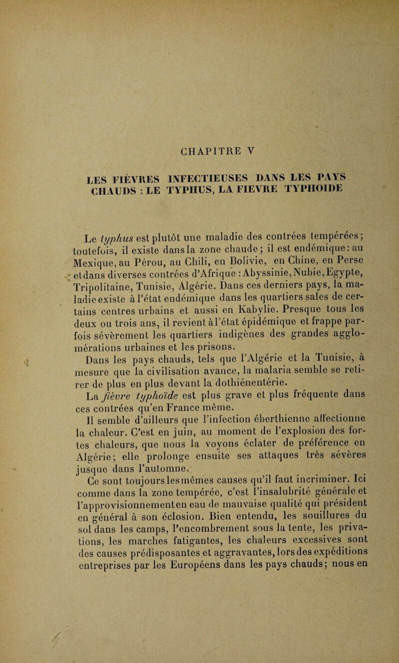 LES FIEVRES INFECTIEUSES DANS LES PAYS CHAUDS : LE TYPHUS, LA FIEVRE TYPHOIDE Le typhus estplutot une maladie des contrees temperees; toutefois, il existe dans la zone chaude; il est endemique: au Mexique, an Perou, au Chili, en Bolivie, en Chine, en Perse etdans diverses contrees d’Afrique : Abyssinie,Nubie,Egypte, Tripolitaine, Tunisie, Algerie. Dans ces derniers pays, la ma¬ ladie existe aPetat endemique dans les quartiers sales de cer¬ tains centres urbains et aussi en Kabylie. Presque tous les deux ou trois ans, il revient al’etat epidemique et frappe par- fois severoment les quartiers indigenes des grandes agglo¬ merations urbaines et les prisons. Dans les pays chauds, tels que P Algerie et la Tunisie, a mesure que la civilisation avance, la malaria semble se reti- rer de plus en plus devant la dothienenterie. La fievre typhoide est plus grave et plus frequente dans ces contrees qu’en France meme. Il semble d’ailleurs que l’infection eberthienne aflectionne la cbaleur. C’est en juin, au moment de l’explosion des for¬ tes chaleurs, que nous la voyons eclater de preference en Algerie; elle prolonge ensuite ses attaques tres severes jusque dans Pautomne. Ce sont toujourslesmemes causes qu’ii faut incriminer. Ici comme dans la zone temperee, c’est Pinsalubrite generate et Papprovisionnementen eau de mauvaise qualite qui president en general a son eclosion. Bien entendu, les souillures du sol dans les camps, Pencombreinent sous la tente, les priva¬ tions, les marches fatigantes, les chaleurs excessives sont des causes predisposantes et aggravantes, lors des expeditions entreprises par les Europeens dans les pays chauds; nous en