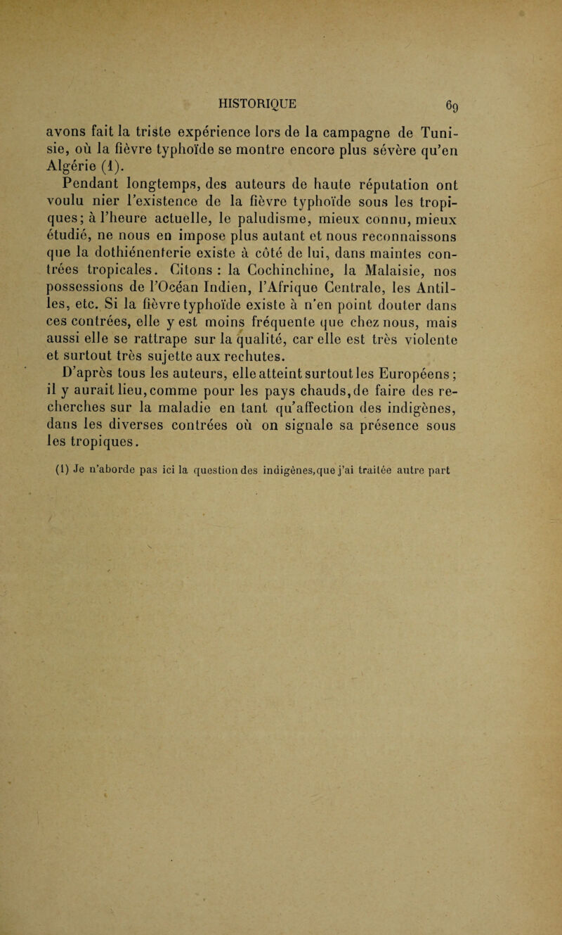 HISTORIQUE ^9 avons fait la triste experience lors de la campagne de Tuni- sie, ou la fievre typhoi'de se montre encore plus severe qu’en Algerie (1). Pendant longtemps, des auteurs de haute reputation ont voulu nier l’existence de la fievre typhoide sous les tropi- ques; a Theure actuelle, le paludisme, mieux connu, mieux etudie, ne nous en impose plus autant et nous reconnaissons que la dothienenterie existe a cote de lui, dans rnaintes con- trees tropicales. Citons : la Cochinchine, la Malaisie, nos possessions de TOcean Indien, l’Afrique Gentrale, les Antil¬ les, etc. Si la fievre typhoide existe a n'en point douter dans ces contrees, elle y est moins frequente que chez nous, mais aussi elle se rattrape sur la qualite, car elle est tres violente et surtout tres sujette aux rechutes. D’apres tous les auteurs, elle atteint surtout les Europeens; il y aurait lieu, comme pour les pays chauds,de faire des re- cherches sur la maladie en tant qu’affection des indigenes, dans les diverses contrees ou on signale sa presence sous les tropiques. (1) Je n’aborde pas ici la question des indigenes,que j’ai traitee autre part