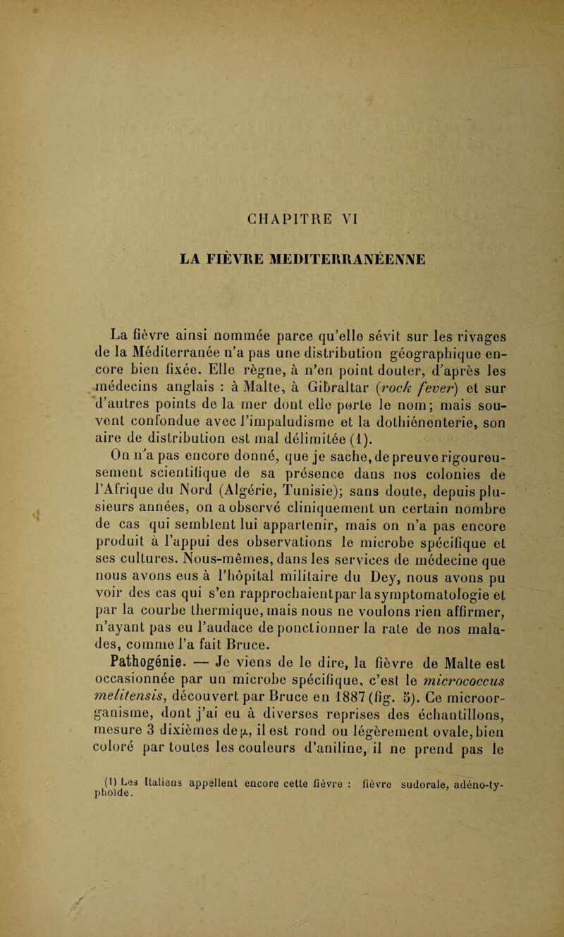 LA FIEVRE MEDITERRANEEIVIVE La fievre ainsi nominee parce qu’ello sevit sur les rivages de la Mediterranee n’a pas une distribution geographique en¬ core bien fixee. Elle regne, a n’en point douter, d’apres les medecins anglais : a Malte, a Gibraltar (rock fever) et sur d’autres points de la mer dont elie porte le nom; niais sou- vent conlondue avec 1’impaludisme et la dotbienenterie, son aire de distribution est mal delimitee (1). On n’a pas encore donne, que je sache,depreuverigoureu- sement scientitique de sa presence dans nos colonies de l’Afriquedu Nord (Algerie, Tunisie); sans doute, depuisplu- sieurs annees, on a observe cliniquement un certain nombre de cas qui semblent lui appartenir, rnais on n’a pas encore produit a l’appui des observations le microbe specifique et ses cultures. Nous-memes, dans les services de medecine que nous avons eus a l’hopital mililaire du Dey, nous avons pu voir des cas qui s’en rapprochaientpar la symptomatology et par la courbe tliermique, mais nous ne voulons rien affirmer, n’ayant pas eu l’audace de ponctionner la rate de nos mala- des, comme l’a fait Bruce. Pathogenie. — Je viens de le dire, la fievre de Malte est occasionnee par un microbe specifique, c’est le micrococcus meiitensis, decouvert par Bruce en 1887 (fig. 5). Ce microor- ganisme, dont j’ai eu a diverses reprises des echantillons, mesure 3 dixiemes deg, ilest rond ou legerement ovale,bien colore par toutes les couleurs d’aniline, il ne prend pas le (1) Les Italiens appellent encore cette fievre : fievre sudorale, adeno-tv- phoide. J