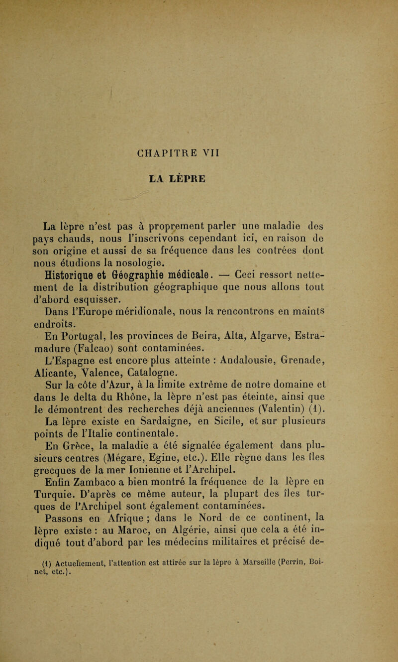 LA LEPRE La lepre n’est pas a proprement parler une maladie des pays chauds, nous l’inscrivons cependant ici, en raison de son origine et aussi de sa frequence dans les contrees dont nous etudions la nosologie. Historique et Geographie medicale. — Ceci ressort nette- ment de la distribution geographique que nous allons tout d’abord esquisser. Dans PEurope meridionale, nous la rencontrons en maints endroits. En Portugal, les provinces de Beira, Alta, Algarve, Estra- madure (Falcao) sont contaminees. L’Espagne est encore plus atteinte : Andalousie, Grenade, Alicante, Valence, Gatalogne. Sur la cote d’Azur, a la limite extreme de notre domaine et dans le delta du Rhone, la lepre n’est pas eteinte, ainsi que le demontrent des recherches deja anciennes (Valentin) (1). La lepre existe en Sardaigne, en Sicile, et sur plusieurs points de l’ltalie continentale. En Grece, la maladie a ete signalee egalement dans plu¬ sieurs centres (Megare, Egine, etc.). Elle regne dans les lies grecques de la mer Ionienne et PArchipel. Enfin Zambaco a bien montre la frequence de la lepre en Turquie. D’apres ce meme auteur, la plupart des lies tur- ques de PArchipel sont egalement contaminees. Passons en Afrique ; dans le Nord de ce continent, la lepre existe : au Maroc, en Algerie, ainsi que cela a ete in- dique tout d’abord par les medecins militaires et precise de- (1) Actueliement, l’attention est attiree sur la 16pre k Marseille (Perrin, Boi- net, etc.).