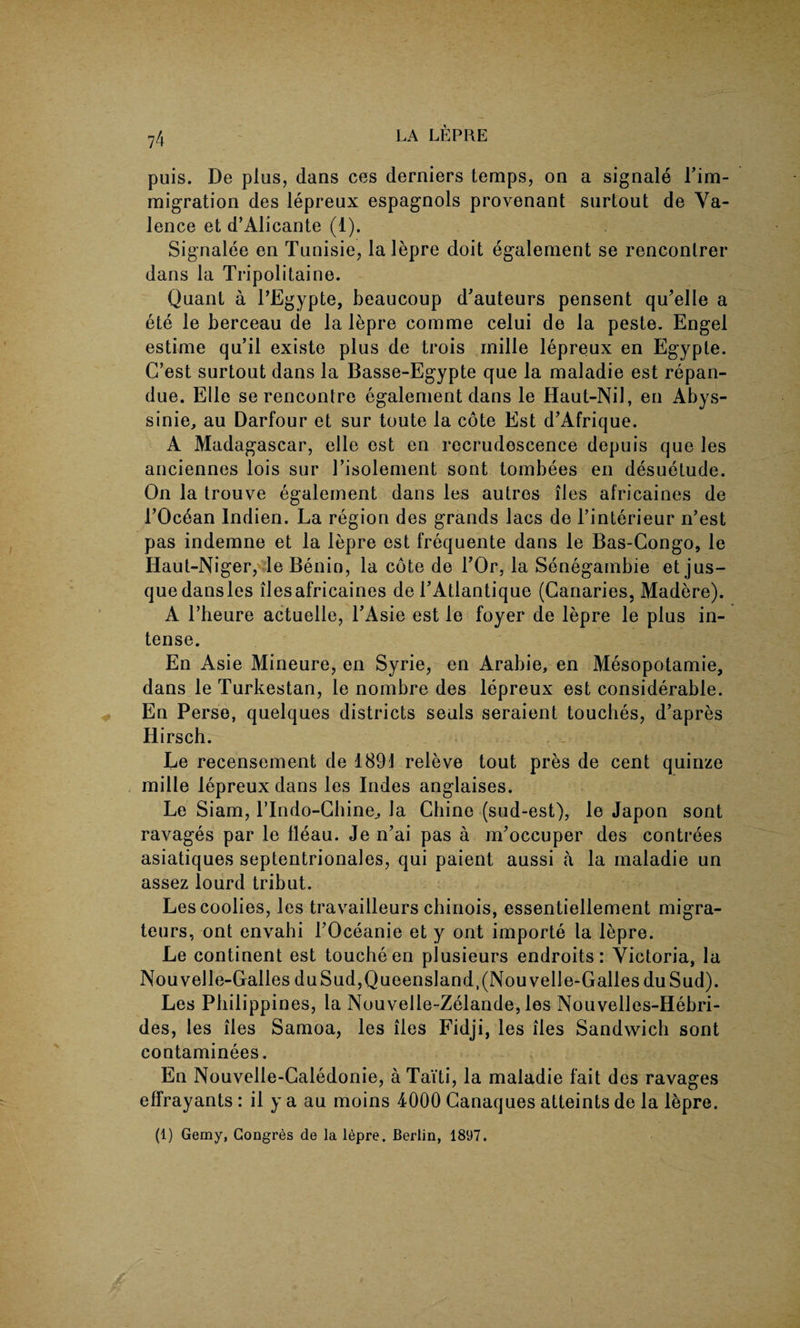 puis. De plus, dans ces derniers temps, on a signale Fim- migration des lepreux espagnols provenant surtout de Va¬ lence et d’Alicante (1). Signalee en Tunisie, lalepre doit egalement se renconlrer dans la Tripolitaine. Quant a l’Egypte, beaucoup d'auteurs pensent qu'elle a ete le berceau de la lepre comme celui de la peste. Engel estime qu’il existe plus de trois inille lepreux en Egypte. C’est surtout dans la Basse-Egypte que la maladie est repan- due. Elle se rencontre egalement dans le Haut-Nil, en Abys- sinie, au Darfour et sur toute la cote Est d'Afrique. A Madagascar, elle est en recrudescence depuis que les anciennes lois sur Fisolement sont tombees en desuetude. On la trouve egalement dans les autros lies africaines de FOcean Indien. La region des grands lacs de l’interieur n’est pas indemne et la lepre est frequente dans le Bas-Congo, le Haut-Niger, le Benin, la cote de FOr, la Senegambie etjus- quedansles llesafricaines de FAtlantique (Canaries, Madere). A Fheure actuelle, FAsie est le foyer de lepre le plus in¬ tense. En Asie Mineure, en Syrie, en Arabie, en Mesopotamie, dans le Turkestan, le nombre des lepreux est considerable. En Perse, quelques districts seals seraient touches, d’apres Hirsch. Le recensement de 1891 releve tout pres de cent quinze mille lepreux dans les Indes anglaises. Le Siam, Flndo-Chine., la Chine (sud-est), le Japon sont ravages par le fleau. Je n’ai pas a m'occuper des contrees asiatiques septentrionales, qui paient aussi a la maladie un assez lourd tribut. Les coolies, les travailleurs chinois, essentiellement migra- teurs, ont envahi FOceanie et y ont importe la lepre. Le continent est touche en plusieurs endroits: Victoria, la Nouvelle-Galles duSud,Queensland,(Nouvelle-GallesduSud). Les Philippines, la Nouvelle-Zelande, les Nouvelles-Hebri- des, les lies Samoa, les lies Fidji, les lies Sandwich sont contaminees. En Nouvelle-Caledonie, aTaiti, la maladie fait des ravages effrayants: il y a au moins 4000 Canaques atteints de la lepre. (1) Gemy, Congres de la lepre. Berlin, 1897.