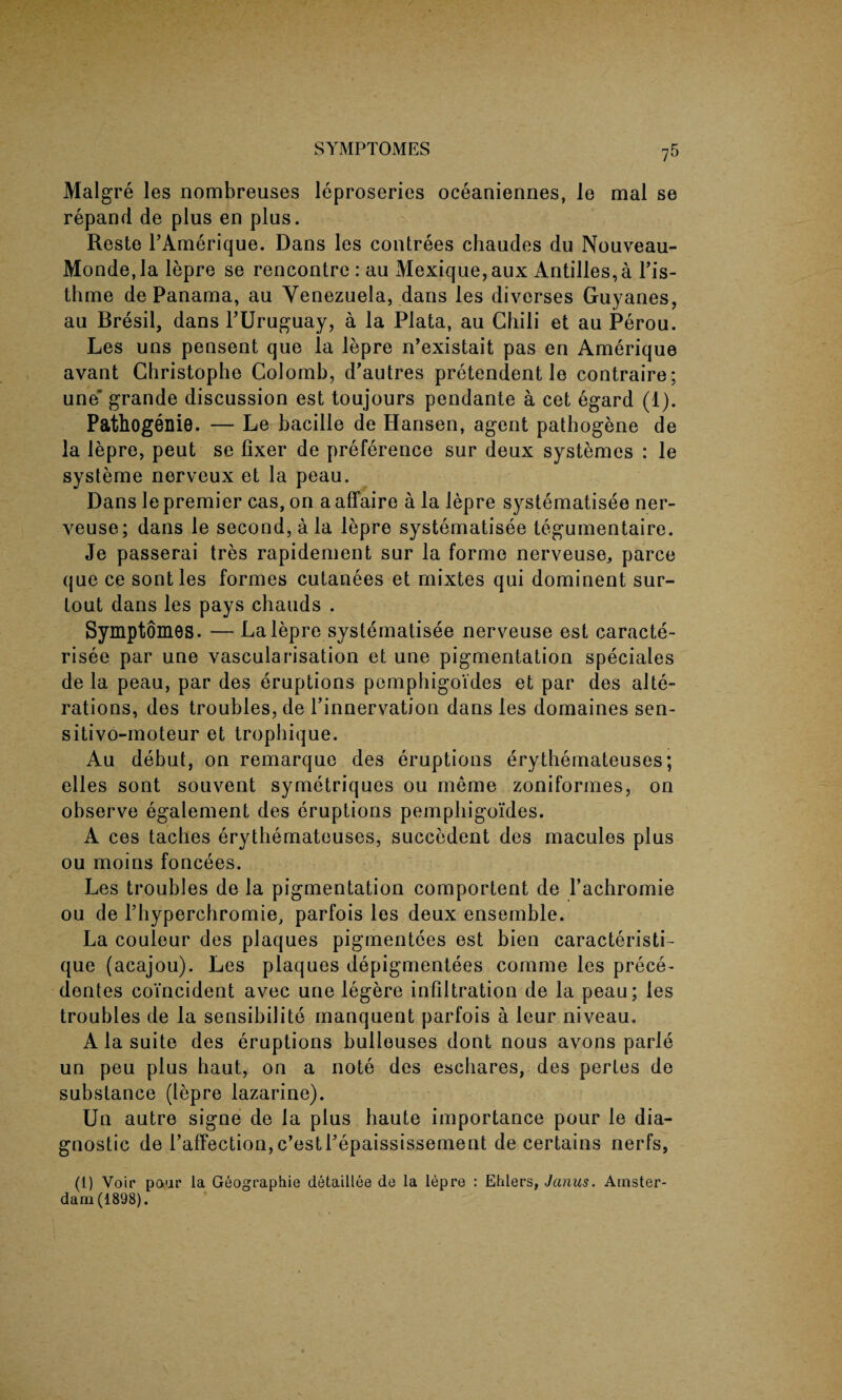 Malgre les nombreuses leproseries oceaniennes, Je mal se repand de plus en plus. Reste l’Amerique. Dans les contrees chaudes du Nouveau- Monde,la lepre se rencontre : au Mexique,aux Antilles, a l’is- thme de Panama, au Venezuela, dans les diverses Guyanes, au Bresil, dans FUruguay, a la Plata, au Chili et au Perou. Les uns pensent que la lepre n’existait pas en Amerique avant Christophe Colomb, d’autres pretendent le contraire; une' grande discussion est toujours pendante a cet egard (1). Pathogenie. — Le bacille de Hansen, agent patbogene de la lepre, peut se fixer de preference sur deux systemes : le systeme nerveux et la peau. Dans le premier cas, on a affaire a la lepre systematisee ner- veuse; dans le second, a la lepre systematisee tegumentaire. Je passerai tres rapidement sur la forme nerveuse, parce que ce sontles formes cutanees et rnixtes qui dominent sur- tout dans les pays chauds . Symptomes. — La lepre systematisee nerveuse est caracte- risee par une vascularisation et une pigmentation speciales de la peau, par des eruptions pemphigoides et par des alte¬ rations, des troubles, de 1’innervation dans les domaines sen- sitivo-moteur et tropbique. Au debut, on remarque des eruptions erythemateuses; elles sont souvent symetriques ou meme zoniformes, on observe egalement des eruptions pemphigoides. A ces taches erythemateuses, suecedent des macules plus ou moins foncees. Les troubles de la pigmentation comportent de l’achromie ou de l’hyperchromie, parfois les deux ensemble. La couleur des plaques pigmentces est bien caracteristi- que (acajou). Les plaques depigmentees comme les prece- dentes coincident avec une legere infiltration de la peau; les troubles de la sensibilito manquent parfois a leur niveau. A la suite des eruptions bulleuses dont nous avons parle un peu plus haut, on a note des esehares, des pertes de substance (lepre lazarine). Un autre signe de la plus haute importance pour le dia¬ gnostic de l’affection,c’esti’epaississement de certains nerfs, (1) Voir poor la Geographic detaillee de la lepre : Ehlers, Janus. Amster¬ dam (1898).