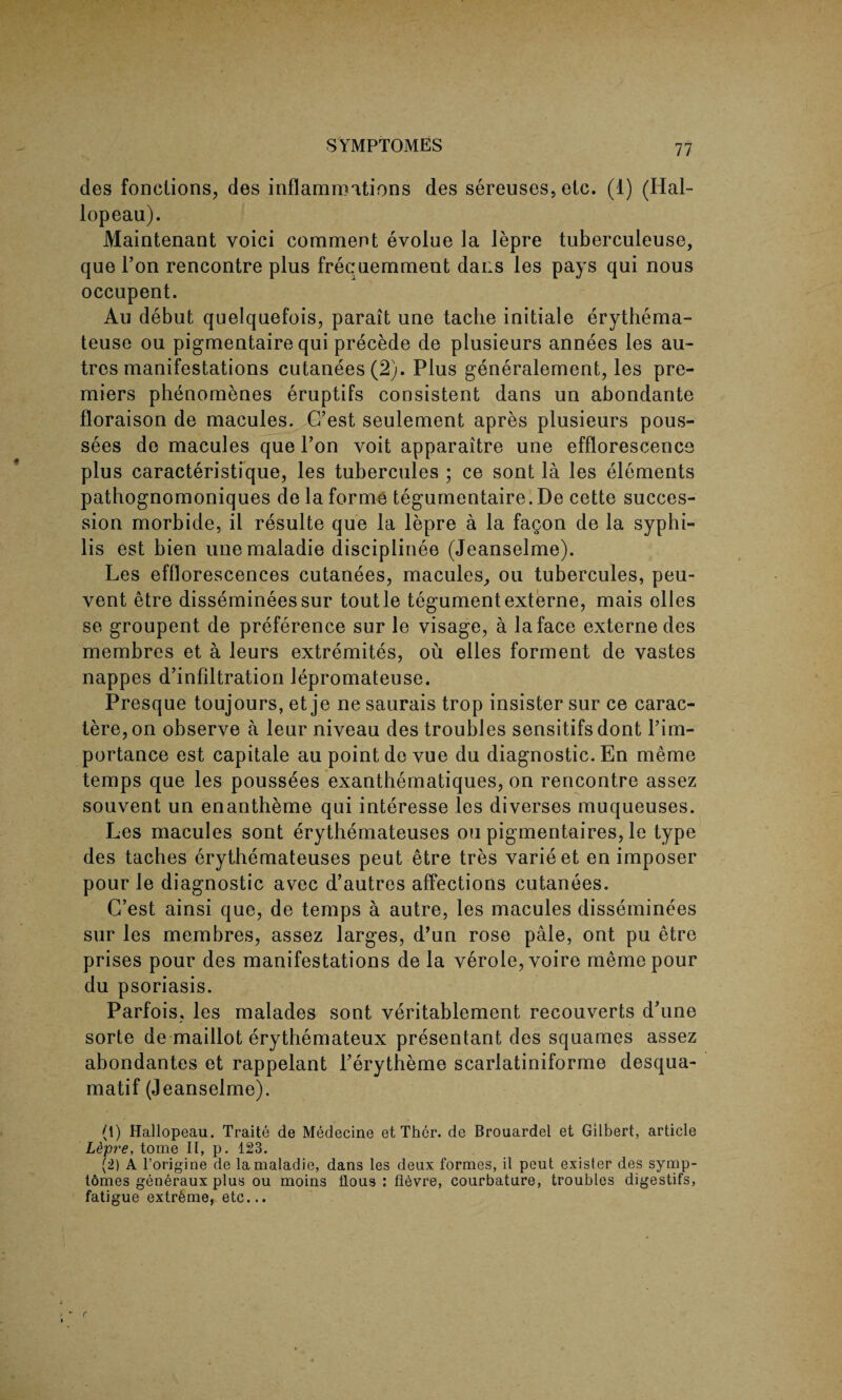 des fonctions, des inflammations des sereuses,etc. (1) (Hal- lopeau). Maintenant voici comment evolue la lepre tuberculeuse, que l’on rencontre plus frecuemment dans les pays qui nous occupent. Au debut quelquefois, parait une tache initiale erythema- teuse ou pigmentaire qui precede de plusieurs annees les au- tres manifestations cutanees(2). Plus generalement, les pre¬ miers phenomenes eruptifs consistent dans un abondante floraison de macules. C’est seulement apres plusieurs pous- sees de macules que Pon voit apparaitre une efflorescence plus caracteristique, les tubercules ; ce sont la les elements pathognomoniques de la forme tegumentaire.De cette succes¬ sion morbide, il resulte que la lepre a la fagon de la syphi¬ lis est bien unemaladie disciplinee (Jeanselme). Les efflorescences cutanees, macules, ou tubercules, peu- vent etre dissemineessur toutle tegument externe, mais olles se groupent de preference sur le visage, a la face externe des membres et a leurs extremites, ou elles forment de vastes nappes d’infiltration lepromateuse. Presque toujours, et je ne saurais trop insister sur ce carac- tere,on observe a leur niveau des troubles sensitifsdont l’im- portance est capitale au point de vue du diagnostic. En meme temps que les poussees exanthematiques, on rencontre assez souvent un enantheme qui interesse les diverses muqueuses. Les macules sont erythemateuses ou pigmentaires, le type des taches erythemateuses peut etre tres varieet en imposer pour le diagnostic avec d’autres affections cutanees. C’est ainsi que, de temps a autre, les macules disseminees sur les membres, assez larges, d’un rose pale, ont pu etre prises pour des manifestations de la verole, voire meme pour du psoriasis. Parfois, les malades sont veritablement reconverts d’une sorte de maillot erythemateux presentant des squames assez abondantes et rappelant Ferytheme scarlatiniforme desqua- matif (Jeanselme). (1) Hallopeau. Traite de Medecine et Thcr. de Brouardel et Gilbert, article L&pre, tome II, p. 123. (2) A l’origine de lamaladie, dans les deux formes, il peut esister des symp- tomes generaux plus ou moins flous : fibvre, courbature, troubles digestifs, fatigue extreme, etc...