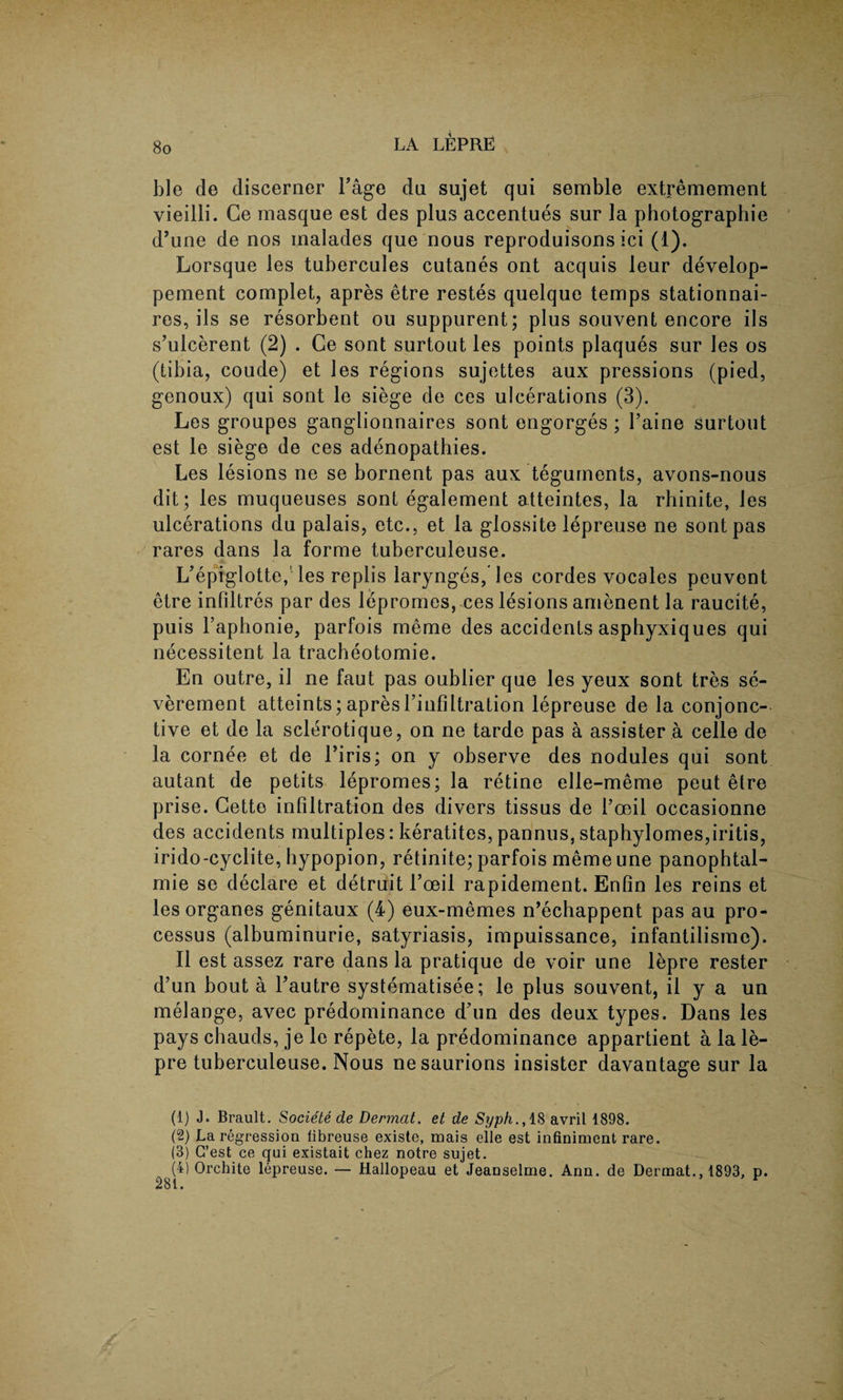 ble de discerner l’age du sujet qui semble extremement vieilli. Ge masque est des plus accentues sur la photographic d’une de nos malades que nous reproduisons ici (1). Lorsque les tubercules cutanes ont acquis leur develop- pement complet, apres etre restes quelque temps stationnai- res, ils se resorbent ou suppurent; plus souvent encore ils s’ulcerent (2) . Ce sont surtout les points plaques sur les os (tibia, coude) et les regions sujettes aux pressions (pied, genoux) qui sont le siege de ces ulcerations (3). Les groupes ganglionnaires sont engorges ; l’aine surtout est le siege de ces adenopathies. Les lesions ne se bornent pas aux teguments, avons-nous dit; les muqueuses sont egalement atteintes, la rhinite, les ulcerations du palais, etc., et la glossite lepreuse ne sont pas rares dans la forme tuberculeuse. L’epiglotte, les replis larynges, les cordes vocales peuvent etre infiltres par des lepromes, ces lesions amenent la raucite, puis l’aphonie, parfois meme des accidents asphyxiques qui necessitent la tracheotomie. En outre, il ne faut pas oublier que les yeux sont tres se- verement atteints; apres rinfiltration lepreuse de la conjunc¬ tive et de la sclerotique, on ne tarde pas a assister a celle de la cornee et de 1’iris; on y observe des nodules qui sont autant de petits lepromes; la retine elle-meme peut etre prise. Cette infiltration des divers tissus de 1’oeil occasionne des accidents multiples: keratites, pannus, staphylomes,iritis, irido-cyclite, hypopion, retinite; parfois meme une panophtal- mie se declare et detruit l’oeil rapidement. Enfin les reins et les organes genitaux (4) eux-memes n’echappent pas au pro¬ cessus (albuminurie, satyriasis, impuissance, infantilisme). II est assez rare dans la pratique de voir une lepre rester d’un bout a Tautre systematisee; le plus souvent, il y a un melange, avec predominance d’un des deux types. Dans les pays chauds, je le repete, la predominance appartient a la le¬ pre tuberculeuse. Nous nesaurions insister davantage sur la (1) J. Brault. Societe de Dermat. et de Syph., 18 avril 1898. (2) La regression fibreuse existe, mais elle est infiniment rare. (3) G’est ce qui existait chez notre sujet. (4) Orchite lepreuse. — Hallopeau et Jeanselme. Ann. de Dermat., 1893, P-