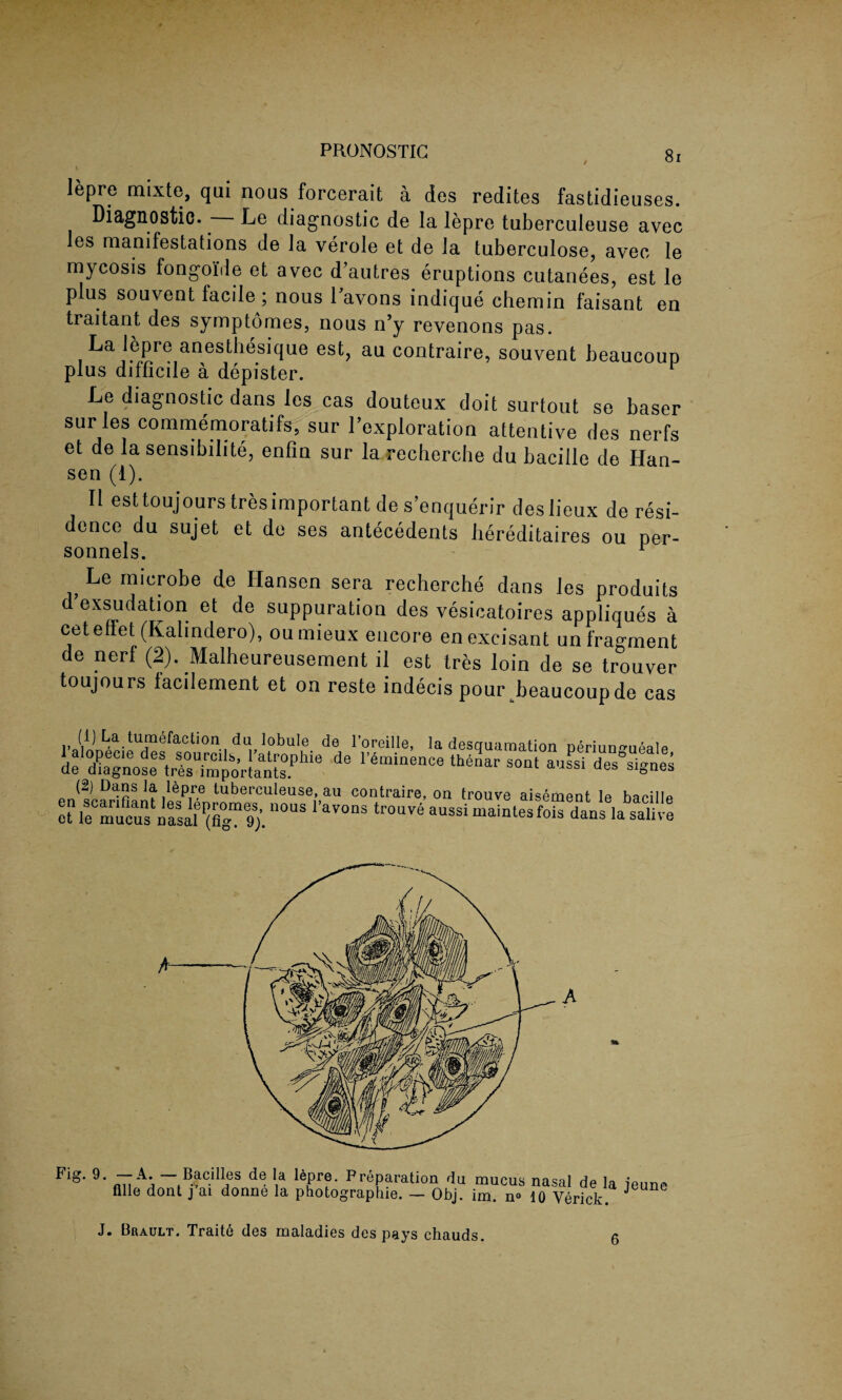 PRONOSTIC lepre mixte, qui nous forcerait a des redites fastidieuses. Diagnostic. Le diagnostic de la lepro tuberculeuse avec les manifestations de la verole et de la tuberculose, avec le mycosis fongoi'de et avec d’autres eruptions cutanees, est le plus souvent facile ; nous 1 avons indique chemin faisant en traitant des symptomes, nous n’y revenons pas. La lepre anesthesique est, au contraire, souvent beaucoup plus difficile a depister. Le diagnostic dans les cas douteux doit surtout se baser sur les commemoratifs, sur l’exploration attentive des nerfs et de la sensibilite, enfin sur la recherche du bacille de Han¬ sen (1). II esttoujourstresimportantdes’enquerir deslieux de resi¬ dence du sujet et de ses antecedents liereditaires ou per¬ Le microbe de Hansen sera recherche dans ies produits d exsudation et de suppuration des vesicatoires appliques a cetenet (Kahndero), oumieux encore enexcisant un fragment de nerf (2). Malheureusement il est Ires loin de se trouver toujours iacilement et on reste indecis pour beaucoup de cas i> La. tumefaction da lobule de l’oreille, la desquamation Deriuno-upalp de_X1noteVrsT4or!an[sPllie d° r4,ninence th4n s“‘ *ussi des°signes (2) Dans la lbpre tuberculeuse, ail contraire, on trouve aisement le baeillp ef n°US 1,aV°nS aussi “■ Flg‘ 9' fm AA tB-ClI!fS *,a 16Prf * p reparation rlu mucus nasal de la jeune Hlle dont j ai donne la photographie. — Obj. im. n° 10 Verick. J J. Brault. Traitb des maladies des pays chauds.