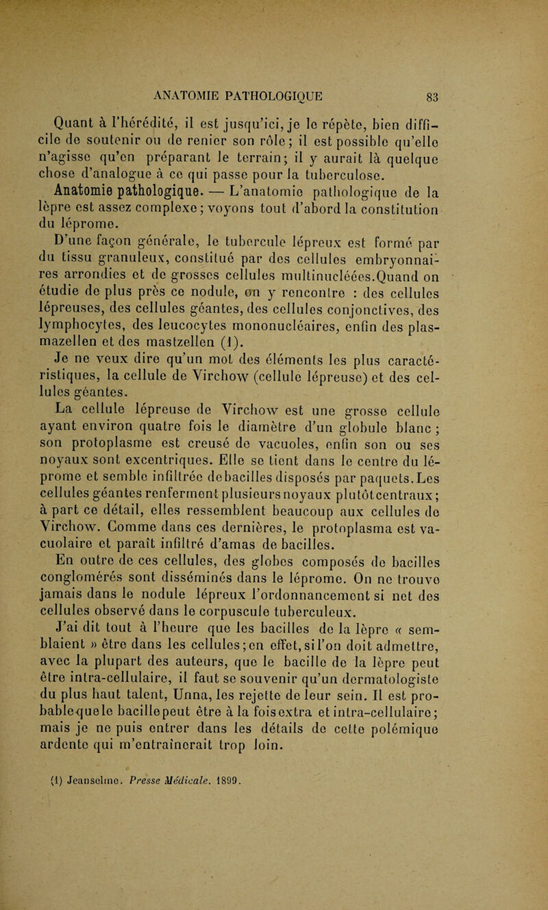 Quant ci l’heredite, il est jusqu’ici, je lo repete, bien diffi¬ cile do soutenir on de renier son role; il est possible qu’elle n’agisse qu’en preparant le terrain; il y aurait la quelque chose d’analogue a ce qui passe pour la tuberculosc. Anatomie pathologique. — L’anatomie pathologique de la lepre est cassez complexe; voyons tout d’abord la constitution du leprome. D une fagon generate, le tubercule lepreux est forme par du tissu granuleux, constitue par des cellules embryonnai- res arrondies et de grosses cellules multinueleees.Quand on etudie de plus pres ce nodule, on y rencontre : des cellules lepreuses, des cellules geantes, des cellules conjonctives, des lymphocytes, des leucocytes mononucleaires, enfin des plas- mazellen et des mastzellen (1). Je ne veux dire qu un mot des elements les plus caracte- ristiques, la cellule de Virchow (cellule lepreuse) et des cel¬ lules geantes. La cellule lepreuse de Virchow est une grosse cellule ayant environ quatre fois le diametre d’un globule hlanc ; son protoplasme est creuse de vacuoles, enfin son ou ses noyaux sont excentriques. Elle se tient dans le centre du le¬ prome et semblc infiltree debacilles disposes par paquets.Les cellules geantes renferment plusieurs noyaux plutotcentraux; a part ce detail, elles ressemblent beaucoup aux cellules de Virchow. Gomme dans ces dernieres, le protoplasma est va- cuolaire et parait infiltre d’amas de bacilles. En outre de ces cellules, des globes composes de bacilles conglomeres sont dissemines dans le leprome. On ne trouvo jamais dans le nodule lepreux Tordonnancement si net des cellules observe dans le corpuscule tuberculeux. J’ai dit tout a l’heure quo les bacilles de la lepre « sem- blaient » etre dans les cellules ;en effet,sil’on doit admettre, avec la plupart des auteurs, que le bacille de la lepre peut etre intra-cellulaire, il faut se souvenir qu’un dermatologiste du plus haut talent, Unna, les rejette de leur sein. Il est pro- bablequele bacillepeut etre ala foisextra et intra-cellulaire; mais je ne puis entrer dans les details de cette polemique ardente qui m’entrainerait trop loin. (i) Jeansclino. Presse Meclicale. 1899.