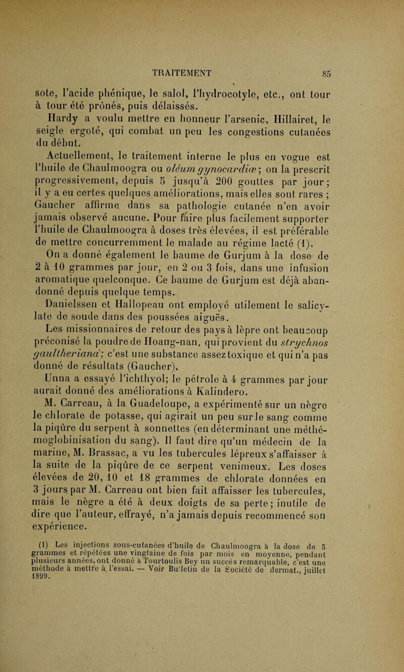 sote, l’acide phenique, Je salol, l’hydrocotyle, etc., ont tour a tour ete prones, puis delaisses. Hardy a voulu mettre en honneur l’arsenic, Hillairet, Je seigle ergote, qui combat un peu Jes congestions cutanees du debut. Actuellernent, le traitement interne le plus en vogue est L’huile de Chaulmoogra ou oleum gy nocar dice; on la prescrit progressivement, depuis 5 jusqu’a 200 gouttes par jour; il y a eu certes quelques ameliorations, mais elles sont rares ; Gaucher alfirme dans sa pathologie cutanee n’en avoir jamais observe aucune. Pour faire plus facilement supporter l’huile de Chaulmoogra a doses tres elevees, il est preferable de mettre concurremment le malade au regime lacte (1). On a donne egalement le baume de Gurjum a la dose de 2 a 10 grammes par jour, en 2 ou 3 fois, dans une infusion aromatique quelconque. Ge baume de Gurjum est deja aban¬ donee depuis quelque temps. Danielssen et Ilallopeau ont employe utilement le salicy¬ late de soude dans des poussees aigues. Les missionnaires de retour des pays a lepre ont beaucoup preconise la poudrede Hoang-nan, quiprovient du strychnos gaultheriana; c’est une substance asseztoxique et quin’a pas donne de resultats (Gaucher). Unna a essaye l’ichthyol; le petrole a 4 grammes par jour aurait donne des ameliorations a Kalindero. M. Carreau, a la Guadeloupe, a experimente sur un negro le chlorate de potasse, qui agirait un peu surle sang comme la piqure du serpent a sonnettes (en determinant une methe- moglobinisation du sang). Il faut dire qu’un medecin de la marine, M. Brassac, a vu les tubercules lepreux s’affaisser a la suite de la piqure de ce serpent venimeux. Les doses elevees de 20, 10 et 18 grammes de chlorate donnees en 3 jours par M. Carreau ont bien fait affaisser les tubercules, mais le negre a ete a deux doigts de sa perte; inutile de dire quo l’auteur, effraye, n’a jamais depuis recommence son experience. (1) Les injections sous-eutanees d’huile de Chaulmoogra a la dose de 5 grammes et repetees une vingtaine de fois par mois en moyenne, pendant plusieurs annees, ont donne a Tourtoulis Bey un succes remarquable, c’est une methode a mettre a l’essai. — Voir Bulletin de la Societe de dermat.. iuillct 1899.