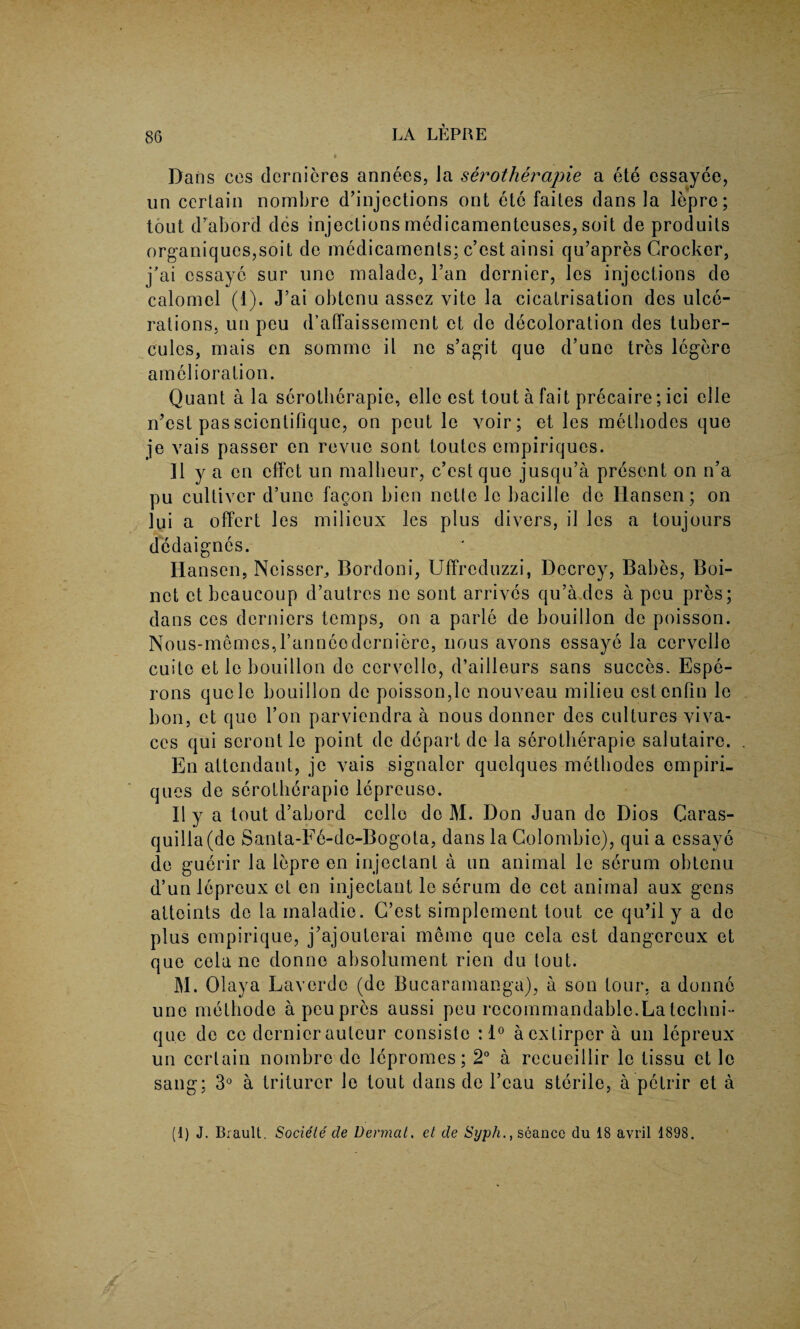 Dans cos dcrnieres annees, Ja serotherapie a ete essayee, un certain nombre d’injections ont etc faites dans la lepre; tout d’abord des injections medicamenteuses, soit de prod nits organiques,soit de medicaments; e’est ainsi qu’apres Crocker, j’ai essaye sur une malade, l’an dernier, les injections de calomel (1). J’ai obtenu assez yite la cicatrisation des ulce¬ rations. un peu d’affaissement et de decoloration des tuber- cules, mais en somme il ne s’agit que d’une tres legere amelioration. Quant a la serotherapie, elle est tout a fait precaire; ici elle n’est passcientifique, on peut le voir; et les melhodes que je vais passer en revue sont toutes empiriques. 11 y a en effet un malbeur, e’est que jusqu’a present on n’a pu culliver d’une fagon bien nette lc bacille de Hansen; on lui a offert les milieux les plus divers, il les a toujours dedaignes. Hansen, Ncisser, Bordoni, Uffreduzzi, Decrcy, Babes, Boi- nct et beaucoup d’autres ne sont arrives qu’a.dcs a peu pres; dans ces derniers temps, on a parle de bouillon de poisson. Nous-memesJ’anneodcrniere, nous avons essaye la ccrvelle cuite et le bouillon de ccrvelle, d’ailleurs sans succes. Espe- rons qucle bouillon de poisson,le nouveau milieu estenfin le bon, et que Ton parviendra a nous donner des cultures viva- ces qui scront le point de depart de la serotherapie salutaire. En attendant, je vais signaler quclques methodes empiri¬ ques de serotherapie lepreuso. Ilya tout d’abord cello de M. Don Juan de Dios Caras- quilla(de Santa-Fe-de-Bogota, dans la Colombic), qui a essaye de guerir la lepre en injectant a un animal le serum obtenu d’un lepreux el en injectant le serum de cet animal aux gens atteints de la maladie. C’est simplement tout ce qu’il y a de plus ompirique, j’ajouterai memo que cela est dangcreux et que cela ne donne absolument rien du tout. M. Olaya Laverde (de Bucaramanga), a son tour, a donne une methode a peu pres aussi peu recommandable.La techni¬ que de cc dernier auteur consiste : 1° acxlirpera un lepreux un certain nombre de lepromes; 2° a recueillir le tissu et le sang; 3° a triturer le tout dans de l’cau sterile, a petrir et a (1) J. Brault. Societe de Dermal. et de Syph., seance clu 18 avril 1898.