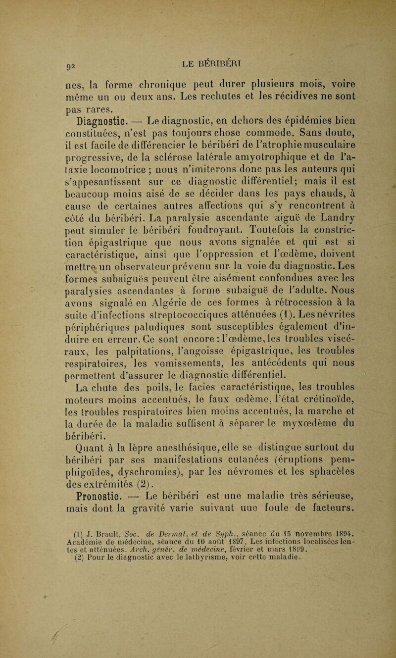 92 nes, la forme chronique pent durer plusieurs mois, voire meme un ou deux ans. Les rechutes et les recidives ne sont pas rares. Diagnostic. — Le diagnostic, en dehors des epidemies bien constitutes, n’est pas toujours chose commode. Sans doute, il est facile de differencier le beriberi de Patrophie musculaire progressive, de la sclerose laterale amyotrophique et de l’a- taxie locomotrice ; nous n’imiterons done pas les auteurs qui s’appesantissent sur ce diagnostic differentiel; mais il est beaucoup moins aise de se decider dans les pays chauds, a cause de certaines autres affections qui s’y rencontrent a cote du beriberi. La paralysie ascendante aigue de Landry peut simuler le beriberi foudroyant. Toutefois la constric¬ tion epigastrique que nous avons signalee et qui est si caracteristique, ainsi que Poppression et Pcedeme, doivent mettre un observateur prevenu sur la voie du diagnostic. Les formes subaigues peuvent etre aisement confondues avec les paralysies ascendantes a forme subaigue de Padulte. Nous avons signale en Algerie de ces formes a retrocession a la suite defections streptococciques attenuees (1). Lesnevrites peripberiques paludiques sont susceptibles egalement d’in- duire en erreur. Ce sont encore : Toedeme, les troubles visce- raux, les palpitations, l’angoisse epigastrique, les troubles respiratoires, les vomissements, les antecedents qui nous permettent d’assurer le diagnostic differentiel. La chute des poils, le facies caracteristique, les troubles moteurs moins accentues, le faux oedeme, Petat cretinoide, les troubles respiratoires bien moins accentues, la marcbe et la duree de la maladie suffisent a separer le myxoedeme du beriberi. Quant a la lepre anestbesique, elle se distingue surtout du beriberi par ses manifestations cutanees (eruptions pem¬ phigoides, dysebromies), par les nevromes et les spbaceles des extremites (2). Pronostic. — Le beriberi est une maladie tres serieuse, mais dont la gravite varie suivant uue foule de facteurs. (1) J. Brault, Soc. de Dermal, et de Syph., seance du 15 novembre 1894. Acad^mie de medecine, seance du 10 aout 1897. Les infections localisees len- les et attenuees. Arch, gener. de medecine, fevrier et mars 18‘J9,