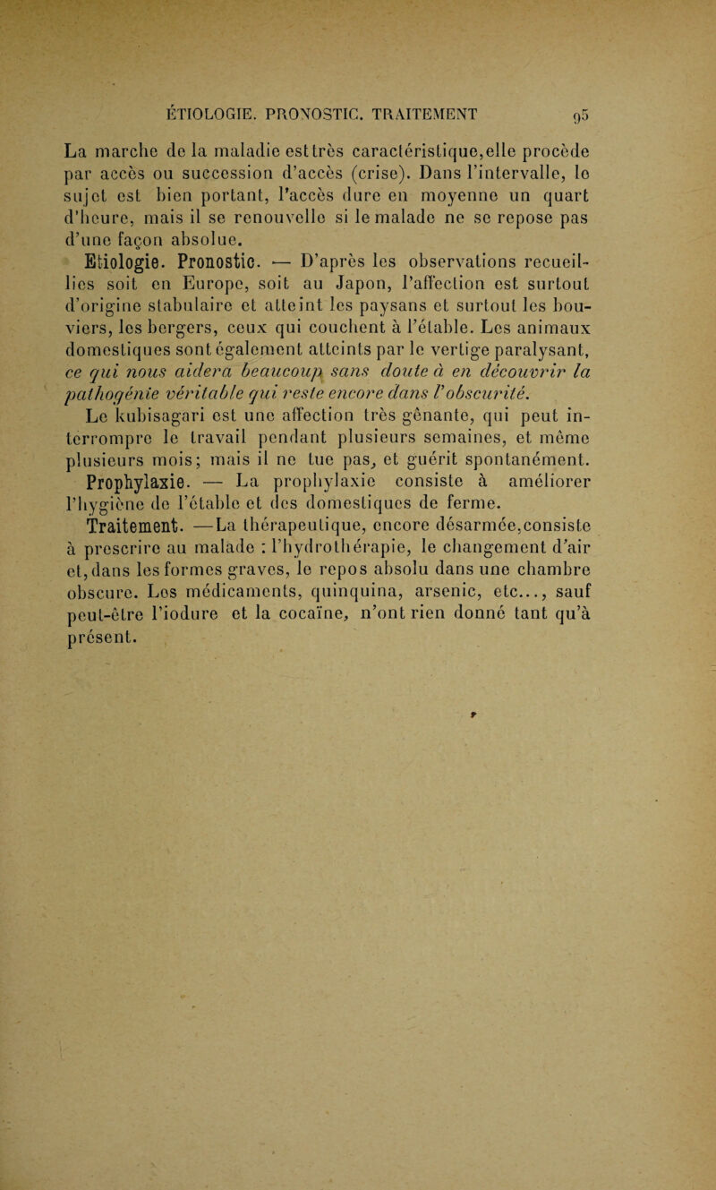 La rnarchc de la maladie esttres caracteristique,elle procede par acces ou succession d’acces (crise). Dans l’intervalle, lo sujct est bien portant, l’acces dure en moyenne un quart d’heure, mais il se renouvelle si le malade ne se repose pas d’une fagori absolue. Etiologie. Pronostic. — D’apres les observations recueil- lies soit en Europe, soit au Japon, I’affection est surtout d’origine stabulaire et atteint les paysans et surtout les bou- viers, les bergers, ceux qui coucbent a Petable. Les animaux domestiques sont egalement attcints par le vertige paralysant, ce qui nous aidera beau coup sans doute d en decouvrir la pathogenie veritable qui reste encore dans Vobscurite. Le kubisagari est une affection tres genante, qui peut in- tcrrompre le travail pendant plusieurs semaines, et meme plusieurs naois; mais il ne tue pas^ et guerit spontanement. Propliylaxie. — La propbylaxie consiste a ameliorer rbygiene de l’etable et (les domestiques de ferme. Traitement. —La therapeutique, encore desarmee,consiste a prescrire au malade : l’hydrotherapie, le ebangement d'air et,dans les formes graves, le repos absolu dans une ebambre obscure. Los medicaments, quinquina, arsenic, etc..., sauf peut-etre l’iodure et la cocaine, n’ontrien donne tant qu’a present.