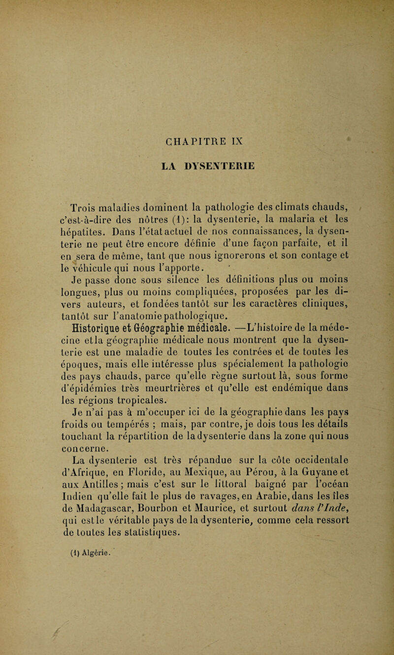 CHAPITRE IX LA DYSENTERIE Trois maladies dominent la pathologie des climats chauds, c’est-a-dire des notres (1): la dysenterie, la malaria et les hepatites. Dans Petalactuel de nos connaissances, la dysen¬ terie ne peut etre encore definie d’une fagon parfaite, et il en sera de meme, tant que nous ignorerons et son contage et le vehicule qui nous Tapporte. Je passe done sous silence les definitions plus ou moins longues, plus ou moins compliquees, proposees par les di¬ vers auteurs, et fondees tantot sur les caracteres cliniques, tantot sur Panatomiepathologique. Historique et Geographic medicale. —L’histoire de la mede- cine etla geographic medicale nous montrent que la dysen¬ terie est une maladie de toutes les contrees et de toutes les epoques, mais elle interesse plus specialement la pathologic des pays chauds, parce qu’elle regne surtout la, sous forme d’epidemies tres meurtrieres et qu’elle est endemique dans les regions tropicales. Je n’ai pas a m’oeeuper ici de la geograpliie dans les pays froids ou temperes : mais, par contre, je dois tous les details touchant la repartition de la dysenterie dans la zone qui nous concerne. La dysenterie est tres repandue sur la cote occidentale d’Afrique, en Floride, au Mexique, au Perou, a la Gruyane et aux Antilles; mais e’est sur le littoral baigne par l’ocean Indien qu’elle fait le plus de ravages, en Arabie,dans les lies de Madagascar, Bourbon et Maurice, et surtout dans Vlnde, qui estle veritable pays de la dysenterie, comme cela ressort de toutes les statistiques. (1) Alg^rie.