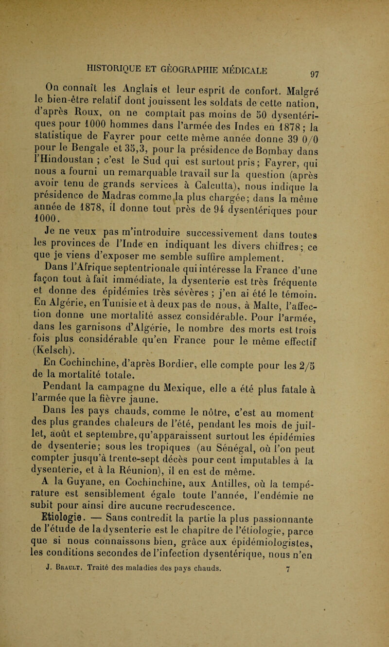 On conn ait les Anglais et leur esprit de confort. Malgre le bien-etre reiatif dont jouissent les soldats de cette nation, d’apres Roux, on ne comptait pas moins de 50 dysenteri- ques pour 1000 hommes dans l’armee des Indes en 1878 ; la statistique de Favrer pour cette meme annee donne 39 0/0 pour le Bengale et 30,3, pour la presidence de Bombay dans 1 Hindoustan , c est le Sud qui est surtout pris; Favrer, qui nous a fourni un remarquable travail sur la question (apres avoir tenu de grands services a Calcutta), nous indique la presidence de Madras commefla plus chargee; dans la meme annee de 1878, il donne tout pres de 94 dysentericiues nour 1000. 1 ^ Je ne veux pas m’introduire successivement dans toutes les provinces de 1 Inde en indiquant les divers chilfres; ce que je viens d’exposer me semble suffire amplement. Dans PAfrique septentrionale quiinteresse la France d’une fa£on tout a fait immediate, la dysenterie est tres frequente et donne des epidemics tres severes ; j’en ai ete le temoin. En Algerie, en Tunisie et a deux pas de nous, a Malte, Paffec- tion donne une mortality assez considerable. Pour Parmee, dans les garnisons d’Algerie, le nombre des morts est trois fois plus considerable qu’en France pour le meme effectif (Kelsch). En Cochinchine, d’apres Bordier, elle compte pour les 2/5 de la mortalite totale. ? Pendant la campagne du Mexique, elle a ete plus fatale a Tarmee que la fievre jaune. Dans les pays chauds, comme le notre, c’est au moment des plus grandes chaleurs de l’ete, pendant les mois de juil- let, aout et septeinbre, qu’apparaissent surtout les epidemies de dysenterie; sous les tropiques (au Senegal, ou 1’on peut compter jusqu’a trente-sept deces pour cent imputables a la dysenterie, et a la Reunion), il en est de meme. A la Guyane, en Cochinchine, aux Antilles, ou la tempe¬ rature est sensiblement egale toute l’annee, l’endemie ne subit pour ainsi dire aucune recrudescence. Etiologie. — Sans contredit la partie la plus passionnante de l’etude de la dysenterie est le chapitre de I’etiologie, parce que si nous connaissons bien, grace aux epidemiologistes, les conditions secondes del’infection dysenterique, nous n’en