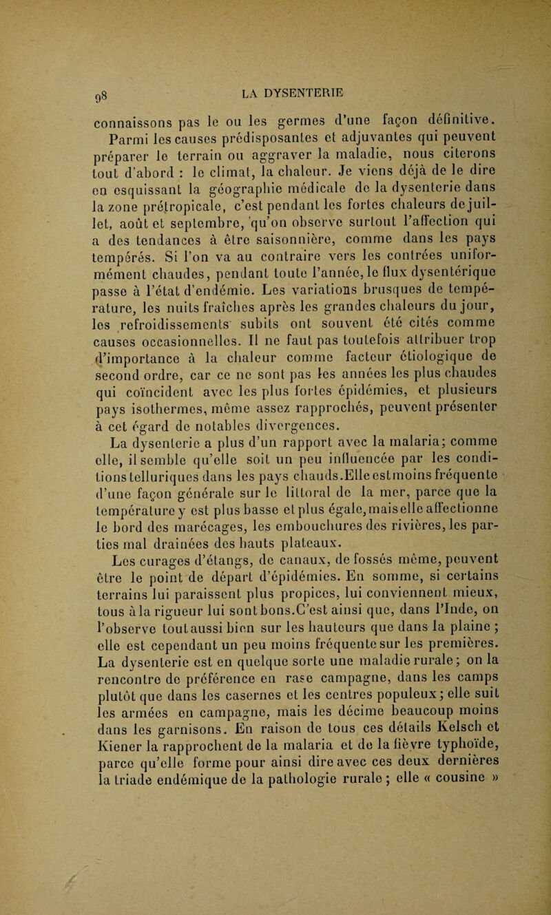 connaissons pas le ou les germes d’une fagon definitive. Parmi les causes predisposantes et adjuvantes qui peuvent preparer le terrain ou aggraver la maladie, nous citerons tout d’abord : le climat, la chaleur. Je viens deja de le dire en esquissant la geographic medicale de la dysenteric dans la zone pretropicale, c’est pendant les fortes chaleurs de juil- let, aout et septembre, qu’on observe surtout 1’afFection qui a des tendances a etre saisonniere, comme dans les pays temperas. Si Ton va au contraire vers les contrees unilor- mement chaudes, pendant toute l’annee, le flux dysenterique passe a Petat d’endemie. Les variations brusques de tempe¬ rature, les nuits fraiches apres les grandes chaleurs dujour, les refroidissements subits ont souvent ete cites comme causes occasionnelles. II ne faut pas toutefois attribuer trop d’importance a la chaleur comme factour ctiologique de second ordre, car ce ne sont pas les annees les plus chaudes qui coincident avec les plus iortes epidemics, et plusieurs pays isothermes, meme assez rapprocbes, peuvent presenter a cet egard de notables divergences. La dysenteric a plus d’un rapport avec la malaria; comme elle, ilsemble qu’elle soit un peu influencee par les condi¬ tions telluriques dans les pays chauds.Elle est moins frequente d’une fagon gcnerale sur le littoral de la mer, parce que la temperaturey est plusbasse etplus egale,maiselle affectionne le bord des marecages, les embouchures des rivieres, les par¬ ties mal drainees des bauts plateaux. Les curages d’etangs, de canaux, de fosses meme, peuvent etre le point de depart d’epidemies. En somme, si certains terrains lui paraissent plus propices, lui conviennent mieux, tous ala rigueur lui sontbons.C’est ainsi que, dans Linde, on l’observe toutaussi bien sur les hauteurs que dans la plaine ; elle est cependant un peu moins frequente sur les premieres. La dysenteric est en quelque sorte une maladie rurale; on la rencontre de preference en rase campagne, dans les camps plutot que dans les casernes et les centres populeux; elle suit les armees en campagne, mais les decime beaucoup moins dans les garnisons. En raison de tous ces details Kelsch et Kiener la rapprochent de la malaria et de la fieyre typhoi'de, parce qu’elle forme pour ainsi dire avec ces deux dernieres la triade endemique de la pathologie rurale ; elle « cousine »