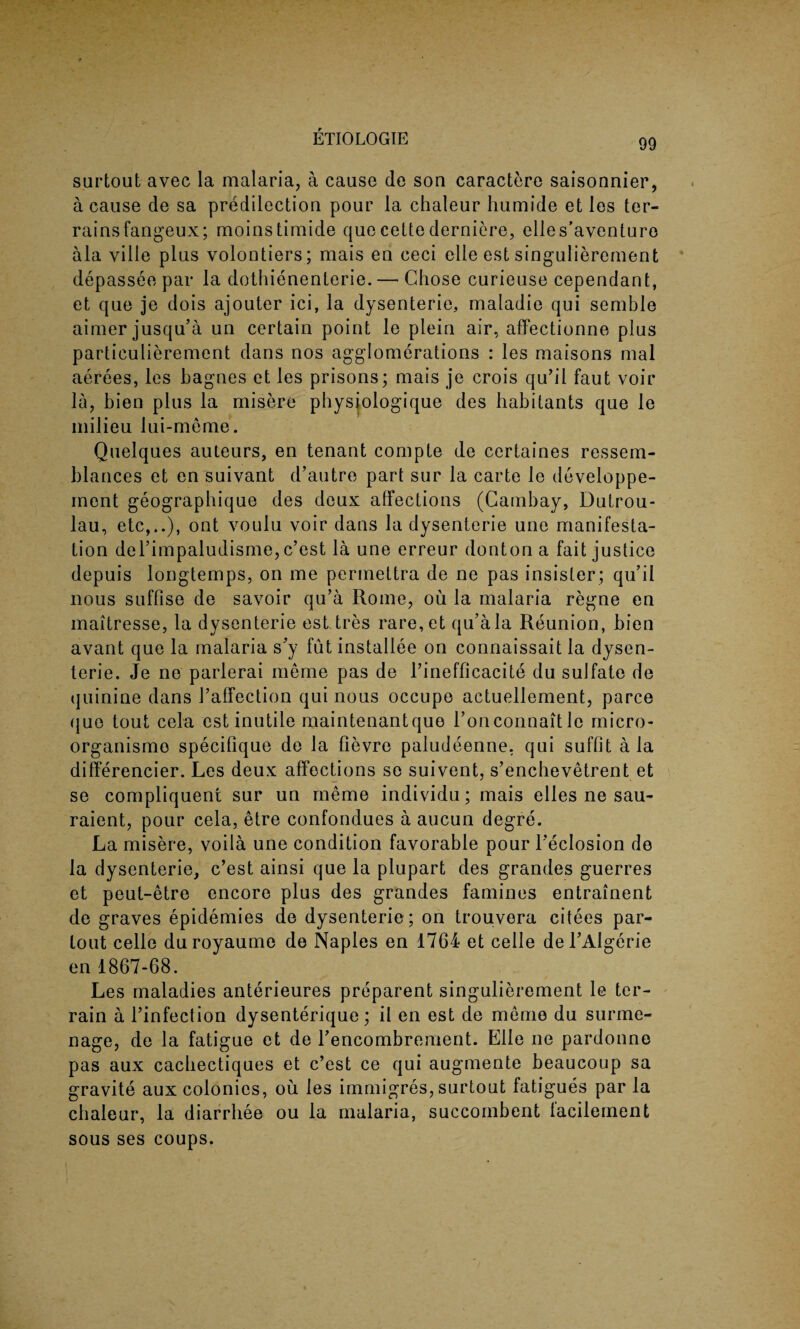 surtout avec la malaria, a cause de son caractere saisonnier, a cause de sa predilection pour la chaleur humide et les ter- rainsfangeux; moinstimide quecettederniere, elles’aventuro ala ville plus volontiers; mais en ceci elle est singulierement depassee par la dothienenlerie. — Chose curieuse cependant, et que je dois ajouter ici, la dysenteric, maladie qui semble aimer jusqu’a un certain point le plein air, affectionne plus particulierement dans nos agglomerations : les maisons mal aerees, les hagnes et les prisons; mais je crois qu’il faut voir la, bien plus la misere physiologique des habitants que le milieu lui-meme. Quelques auteurs, en tenant compte de certaines ressem- blances et en suivant d’autre part sur la carte le developpe- ment geograpbique des deux affections (Cambay, Dutrou- lau, etc,..), ont voulu voir dans la dysenterie une manifesta¬ tion del’impaludisme, c’est la une erreur dontona fait justice depuis longtemps, on me permettra de ne pas insisler; qu’il nous suffise de savoir qu’a Rome, ou la malaria regne en maitresse, la dysenterie est tres rare,et qu’a la Reunion, bien avant que la malaria s’y fut installee on connaissait la dysen¬ terie. Je ne parlerai meme pas de l’inefficacite du sulfate de quinine dans 1’affection qui nous occupe actuellement, parce quo tout cela est inutile maintenantquo l’onconnaitle micro- organismo specifique de la fievre paludeenne. qui suffit ala differencier. Les deux affections so suivent, s’enchevetrent et se compliquent sur un meme individu; mais elles ne sau- raient, pour cela, etre confondues a aucun degre. La misere, voila une condition favorable pour l’eclosion de la dysenterie, c’est ainsi que la plupart des grandes guerres et peut-etre encore plus des grandes famines entrainent de graves epidemies de dysenterie ; on trouvera citees par- tout celle duroyaume de Naples en 1764 et celle del’Algerie en 1867-68. Les maladies anterieures preparent singulierement le ter¬ rain a l’infection dysenterique; it en est de meme du surme- nage, de la fatigue et de l’encombrement. Elle ne pardonne pas aux cacbectiques et c’est ce qui augmente beaucoup sa gravite aux colonics, ou les immigres, surtout fatigues par la chaleur, la diarrhee ou la malaria, succombent lacilement sous ses coups.