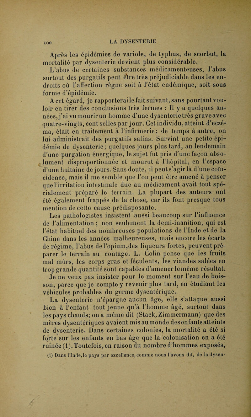 Apres les epidemies de variole, de typhus, de scorbut, la mortalite par dysenterie devient plus considerable. L’abus de eertaines substances medicamenteuses, Tabus surtout des purgatifs peut etretres prejudiciable dans les en- droits ou l’afifection regne soit a l’etat endemique, soit sous forme d’epidemie. Acet egard, je rapporterai le fait suivant, sans pourtantvou- loir en tirer des conclusions tres fermes : II y a quelques au- nees,j’ai vumourirun bomme d’une dysenterie tres graveavec quatre-vingts, cent selles par jour. Cet individu, atteint d'ecze- ma, etait en traitement a 1’inFirmerie; de temps a autre, on lui administrait des purgatifs salins. Survint une petite epi- demie de dysenterie; quelques jours plus tard, au lendemain d’une purgation energique, lesujet fut pris d’une fagon abso- lument disproportionnee et mourut a Tbopital, en Fespace d’une buitaine de jours. Sans doute, il peuts’agirla d’une coin¬ cidence, mais il me semble que l’on peut etre amene a penser queFirritation intestinale due au medicament avait tout spe- cialement prepare le terrain. La plupart des auteurs ont ete egalement frappes de la chose, car ils font presque tous mention de cette cause predisposante. Les pathologistes insistent aussi beaucoup sur Tinfluence de l’alimentation ; non seulement la demi-inanition, qui est l’etat habituel des nombreuses populations de l’lnde et de la Chine dans les annees malheureuses, mais encore les ecarts de regime, Tabus del’opium,des liqueurs fortes, peuvent pre¬ parer le terrain au contage. L. Colin pense que ies fruits mal murs, les corps gras et feculents, les viandes salees en trop grande quantite sont capables d’amener lememe resultat. Je ne veux pas insister pour le moment sur l’eau de bois- son, parce queje compte y revenirplus tard, en etudiant les vehicules probables du germe dysenterique. La dysenterie n’epargne aucun age, elle s’attaque aussi bien a Fenfant tout jeune qu’a Fhomme age, surtout dans les pays chauds; on a meme dit (Stack, Zimmermann) que des meres dysenteriques avaient mis aumonde desenfantsatteints de dysenterie. Dans eertaines colonies, la mortalite a ete si forte sur les enfants en bas age que la colonisation en a ete ruinee (l).Toutefois, en raison du nombre d’hommes exposes, (1) Dans l’Inrle,lG pays par excellence, comme nous l’avons dit, de la dysen-