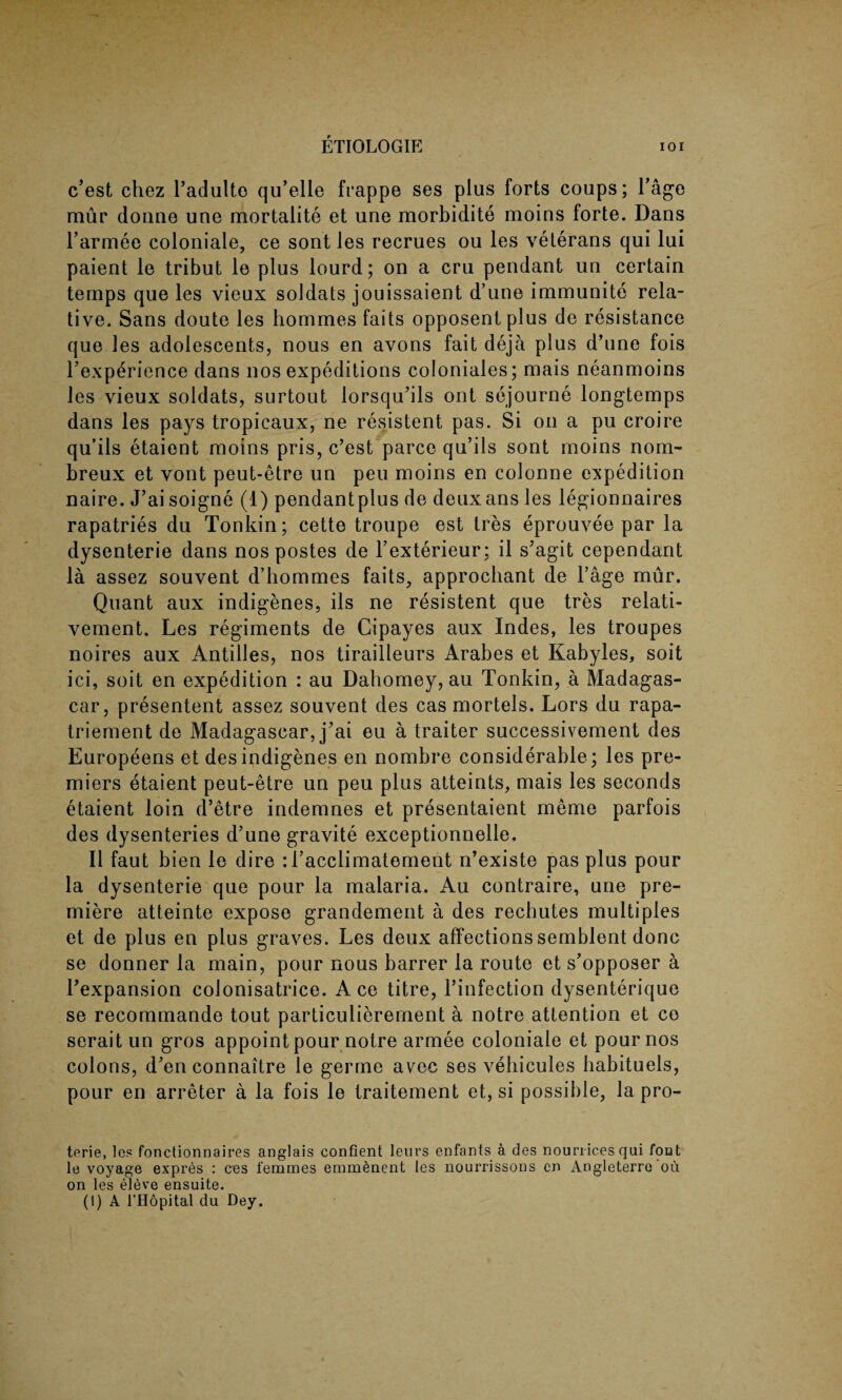 c’est chez l’adulto qu’elle frappe ses plus forts coups; l’age mur donne une mortalite et une morbidite moins forte. Dans l’armee coloniale, ce sont les recrues ou les veterans qui lui patent le tribut le plus lourd; on a cru pendant un certain temps que les vieux soldats jouissaient d’une immunite rela¬ tive. Sans doute les hommes faits opposent plus de resistance que les adolescents, nous en avons fait deja plus d’une fois Inexperience dans nos expeditions coloniales; mais neanmoins les vieux soldats, surtout lorsqu’ils out sejourne longtemps dans les pays tropicaux, ne resistent pas. Si on a pu croire qu’ils etaient moins pris, c’est parce qu’ils sont moins nom- breux et vont peut-etre un peu moins en colonne expedition naire. J’ai soigne (1) pendantplus de deuxans les legionnaires rapatries du Tonkin; cette troupe est tres eprouvee par la dysenterie dans nos postes de l’exterieur; il s’agit cependant la assez souvent d’hommes faits, approchant de l’age mur. Quant aux indigenes, ils ne resistent que tres relati- vement. Les regiments de Cipayes aux Indes, les troupes noires aux Antilles, nos tirailleurs Arabes et Kabyles, soit ici, soit en expedition : au Dahomey, au Tonkin, a Madagas¬ car, presentent assez souvent des cas mortels. Lors du rapa- triement de Madagascar, j’ai eu a traiter successivement des Europeens et des indigenes en nombre considerable ; les pre¬ miers etaient peut-etre un peu plus atteints, mais les seconds etaient loin d’etre indemnes et presentaient merrie parfois des dysenteries d’une gravite exceptionnelle. II faut bien le dire :l’acclimatement n’existe pas plus pour la dysenterie que pour la malaria. Au contraire, une pre¬ miere atteinte expose grandement a des rechutes multiples et de plus en plus graves. Les deux affections semblent done se donner la main, pour nous barrer la route et s’opposer a ^expansion colonisatrice. Ace titre, 1’infection dysenterique se recommande tout particulierement a notre attention et co serait un gros appoint pour notre armee coloniale et pour nos colons, d’en connaitre le germe avec ses vehicules babituels, pour en arreter a la fois le traitement et, si possible, la pro- terie, les fonctionnaires anglais confient leurs enfants a des noun-ices qui font le voyage expres : ces femmes emmenent les nourrissons en Angleterre ou on les el^ve ensuite. (1) A l’Hopital du Dey.