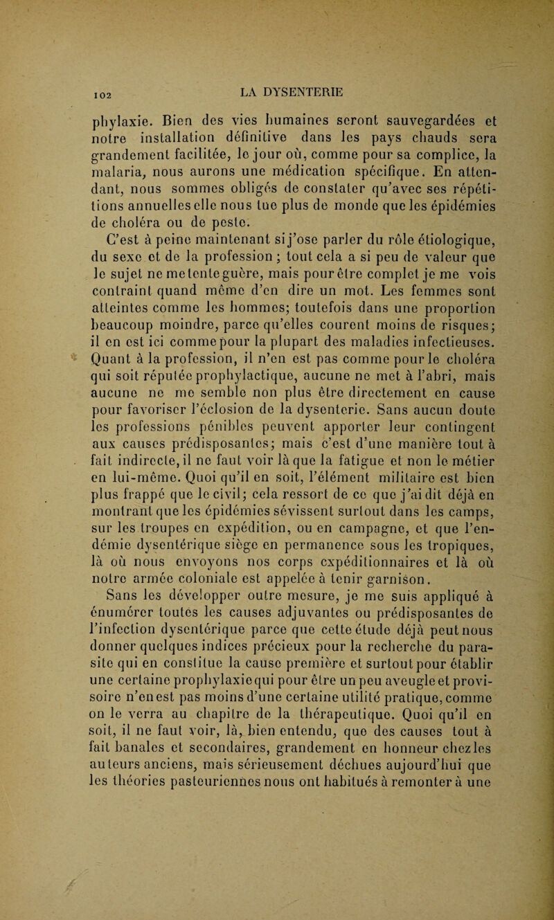 phylaxie. Bien des vies humaines scront sauvegardees et notre installation definitive dans les pays chauds sera grandement facilitee, le jour ou, comme pour sa complice, la malaria, nous aurons une medication specifique. En atten¬ dant, nous sommes obliges de constater qu’avec ses repeti¬ tions annuelles elle nous tue plus de monde que les epidemies de cholera ou de peste. C’est a peine maintenant si j’ose parler du role etiologique, du sexe ot de la profession; tout cela a si peu de valeur que le sujet ne metenteguere, mais pour etre complet je me vois contraint quand mcme d’cn dire un mot. Les femmes sont atteintes comme les hommes; toutefois dans une proportion beaucoup moindre, parce qu’elles courent moins de risques; il cn cst ici commepour la plupart des maladies infectieuses. Quant a la profession, il n’en est pas comme pourle cholera qui soit repulee prophylactique, aucune ne met a l’abri, mais aucune ne me semble non plus etre directement en cause pour favoriser l’eclosion de la dysenteric. Sans aucun doute les professions penihles peuvent apporter leur contingent aux causes predisposantes; mais c’est d’une maniere tout a fait indirccte, il ne faut voir la que la fatigue et non le metier en lui-meme. Quoi qu’il en soit, l’element militaire est bien plus frappe que le civil; cela ressort de ce que j’aidit deja en montrant que les epidemies sevissent surlout dans les camps, sur les troupes en expedition, ou en campagne, et que l’en- demie dysenterique siege en permanence sous les tropiques, la ou nous envoyons nos corps cxpeditionnaires et la ou notre armee coloniale est appelee a tenir garnison. Sans les developper outre mesure, je me suis applique a enumerer toutes les causes adjuvantes ou predisposantes de rinfection dysenterique parce que cette etude deja peutnous donner quclques indices precieux pour la recherche du para¬ site qui en constitue la cause premiere et surtoutpour ctablir une cerlaine prophylaxiequi pour etre un peu aveugleet provi- soire n’en est pas moins d’une certaine utilite pratique, comme on le verra au chapitre de la therapeutique. Quoi qu’il en soit, il ne faut voir, la, bien entendu, quo des causes tout a fait banales et secondaires, grandement en honneur chezles auteurs anciens, mais serieusement dechues aujourd’hui que les theories pasteuriennes nous ont habitues a remonter a une