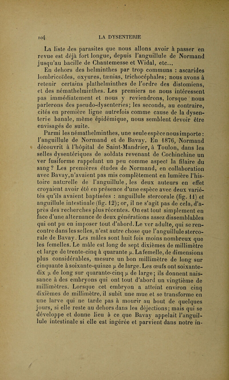 La liste des parasites que nous allons avoir a passer en revue est deja fort longue, depuis Fanguillule de Normand jusqu’au bacille de Chantemesse et Widal, etc... En dehors des helminthes par trop communs : ascarides lombricoi’des, oxyures, taenias, trichocephales; nous avons a retenir certains plathelminthes de Fordre des distomiens, et des nemathelminthes. Les premiers ne nous interessent pas immediatement et nous y reviendrons, lorsque ; nous parlerons des pseudo-dysenteries; les seconds, au contraire, cites en premiere ligne autrefois comme cause de la dysen¬ teric banale, meme epidemique, nous semblent devoir etre envisages de suite. Parmi les nemathelminthes, une seuleespecenousimporte: Fanguillule de Normand et de Bavay. En 1876, Normand decouvrit a l’hopital de Saint-Mandrier, a Toulon, dans les selles dysenteriques de soldats revenant de Cochinchine un ver fusiforme rappelant un peu comme aspect la fiJaire du sang? Les premieres etudes de Normand, en collaboration avec Bavay,n’avaient pas mis completement en lumiere l’his- toire naturelle de Fanguillule, les deux auteurs en effet croyaient avoir ete en presence d’une espece avec deux varie- tes qu’ils avaient baptisees : anguillule stercorale (fig. 11) et anguillule intestinale (fig. 12); or, il ne s’agit pas de cela, d’a- pres des recherches plus recentes. On est tout simplement en face d’une alternance de deux generations assez dissemblables qui ont pu en imposer tout d’abord.Le ver adulte, qui se ren¬ contre dans les selles, n’est autre chose que Fanguillule sterco¬ rale de Bavay. Les males sont huit fois moins nombreux que les femelles. Le male est long de sept dixiemes de millimetre et large de trente-cinq a quarante g. Lafemelle, de dimensions plus considerables, mesure un bon millimetre de long sur cinquante a soixante-quinze y. de large. Les oeufs ont soixante- dix [i de long sur quarante-cinq p. de large; ils donnent nais- sance a des embryons qui ont tout d’aborcl un vingtieme de millimetres. Lorsque cet embryon a atteint environ cinq dixiemes de millimetre, il subit une mue et se transforme en une larve qui ne tarde pas a mourir au bout de quelques jours, si elle reste au dehors dans les dejections; mais qui se developpe et donne lieu a ce que Bavay appelait Fanguil¬ lule intestinale si elle est ingeree et parvient dans notre in-