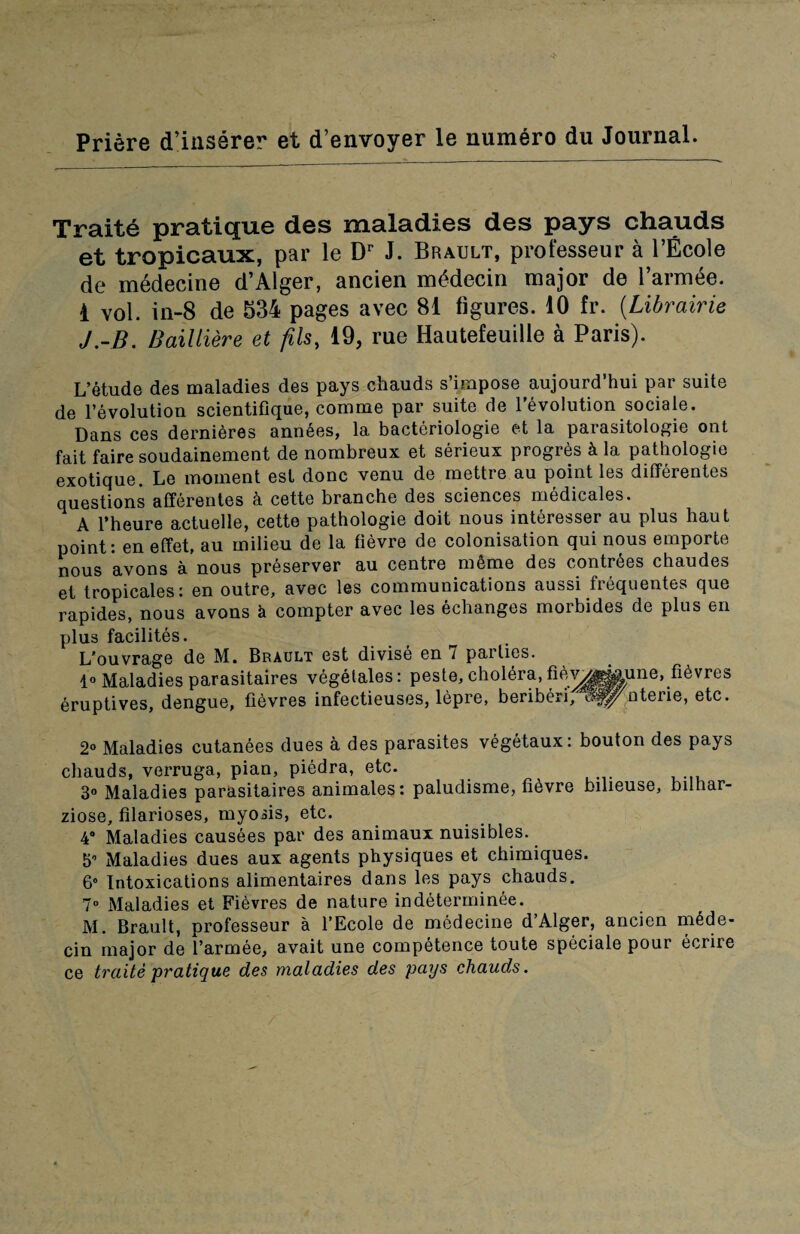Priere d’inserer et d’envoyer le numero du Journal. Traite pratique des maladies des pays chauds et tropicaux, par le Dr J. Brault, professeur a l’Ecole de medecine d’Alger, ancien m6decin major de l’armee. 1 vol. in-8 de 534 pages avec 81 figures. 10 fr. (Librairie J.-B. Bailliere et fils, 19, rue Hautefeuille a Paris). L’etude des maladies des pays chauds s’impose aujourd’hui par suite de revolution scientifique, comme par suite de 1’evolution sociale. Dans ces dernieres annees, la bacteriologie et la parasitologie ont fait faire soudainement de nombreux et serieux progres k la pathologic exotique. Le moment est done venu de mettre au point les ditferentes questions afferentes a cette branche des sciences medicales. A l’heure actuelle, cette pathologie doit nous interesser au plus haut point: en effet, au milieu de la fievre de colonisation qui nous emporte nous avons a nous preserver au centre m6me des contrees chaudes et tropicales: en outre, avec les communications aussi frequentes que rapides, nous avons k compter avec les echanges morbides de plus en plus facilites. L'ouvrage de M. Brault est divise en 7 parlies. 1° Maladies parasitaires vegetales: peste, cholera, fiev^^^une, fibvres eruptives, dengue, fievres infectieuses, lepre, beriberi,i^^^nterie, etc. 2° Maladies cutanees dues a des parasites vegetaux: bouton des pays chauds, verruga, pian, piedra, etc. 3° Maladies parasitaires animates: paludisme, tievre bilieuse, bilhar- ziose, filarioses, myohs, etc. 4° Maladies causees par des animaux nuisibles. 5° Maladies dues aux agents physiques et chimiques. 6° Intoxications alimentaires dans les pays chauds. 7° Maladies et Fievres de nature indeterminee. M. Brault, professeur a l’Ecole de medecine d’Alger, ancien m6de- cin major de l’armee, avait une competence toute speciale pour ecrire