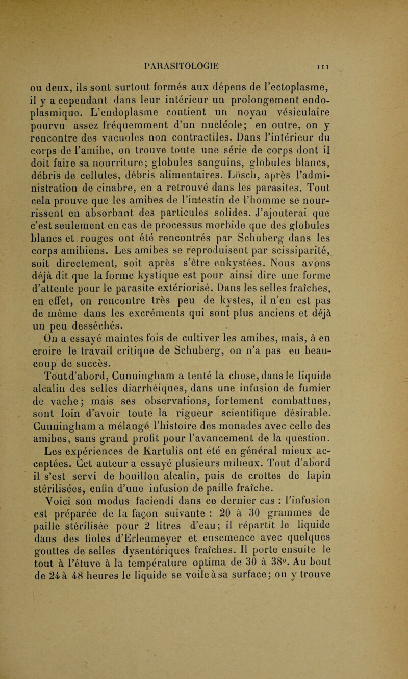 ou deux, ils soul surtout formes aux depens de l’ectoplasme, il y acependant dans leur interieur un prolongement endo- plasmique. L’endoplasme contient un noyau vesiculaire pourvu assez frequemment d’un nucleole; en oulre, on y rencontre des vacuoles non contractiles. Dans l’interieur du corps de Lamibe, on trouve toute une serie de corps dont il doit faire sa nourriture; globules sanguins, globules blancs, debris de cellules, debris alimentaires. Loscli, apres Tadmi- nistration de cinabre, en a retrouve dans les parasites. Tout cela prouve que les amibes de Tintestin de 1’homme se nour- rissent en absorbant des particules solides. J’ajouterai que c’est seuiement en cas de processus morbide que des globules blancs et rouges out ete rencontres par Scbuberg dans les corps amibiens. Les amibes se reproduisent par scissiparite, soit directement, soit apres s’etre enkystees. Nous avons deja dit que la forme kystique est pour ainsi dire une forme d’attente pour le parasite exteriorise. Dans les selles fraiches, en effet, on rencontre tres peu de kystes, il n’en est pas de meme dans les excrements qui sont plus anciens et deja un peu desseches. On a essaye maintes fois de cultiver les amibes, inais, a en croire le travail critique de Scbuberg, on n’a pas eu beau- coup de succes. Toutd’abord, Cunningham a tente la chose, dans le liquide alcalin des selles diarrheiques, dans une infusion de fumier de vaclie; mais ses observations, fortement combattues, sont loin d’avoir toute la rigueur scientifique desirable. Cunningham a melange Tbistoire des monades avec celle des amibes, sans grand profit pour l’avancement de la question. Les experiences de Kartulis ont ete en general mieux ac- ceptees. Cet auteur a essaye plusieurs milieux. Tout d’abord il s’est servi de bouillon alcalin, puis de crottes de lapin sterilisees, enfin d’une infusion de paille fraicbe. Yoici son modus faciendi dans co dernier cas : l’infusion est preparee de la fag on suivante : 20 a 30 grammes de paille sterilisee pour 2 litres d’eau; il repartit le liquide dans des fioles d’Erlenmeyer et ensemenco avec quelques gouttes de selles dysenteriques fraiches. Il porte ensuite le tout a l’etuve a la temperature optima de 30 a 38°. Au bout do 24 a 48 heures le liquide se voile a sa surface; on y trouve