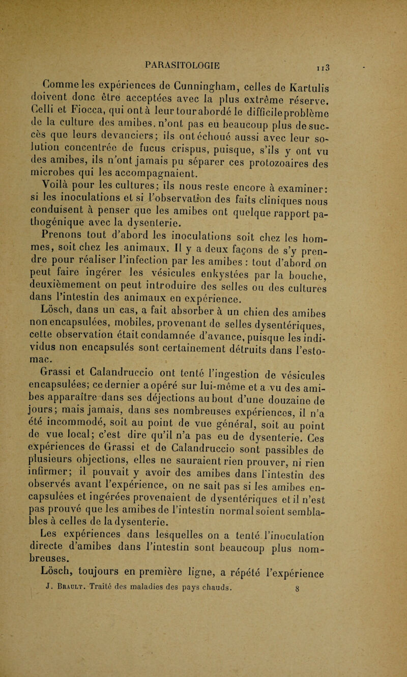 Commeles experiences de Cunningham, celles de Kartulis doivent done etre acceptees avec la plus extreme reserve. Celli et Fiocca, qui ont a leur touraborde le difficileprobleme de la culture des amibes, n’ont, pas eu beaucoup plus desuc- ces quo leurs devanciers; ils onteeboue aussi avec leur so¬ lution concentree de fucus crispus, puisque, s’ils y ont vu des amibes, ils n ont jamais pu separer ces protozoaires des microbes qui les accompagnaient. Voila poui les cultures; ils nous reste encore a examiner; si les inoculations et si 1 observation des faits cliniques nous conduisent a penser que les amibes ont quolque rapport pa- thogenique avec la dysenteric. Prenons tout d’abord les inoculations soit chez les hom¬ ines, soit chez les animaux. II y a deux fagons de s’y pren¬ dre pour realiser Finfection par les amibes : tout d’abord on peut faire ingerer les vesicules enkystees par la bouebe, deuxiemement on peut introduce des selles ou des cultures dans Pintestin des animaux en experience. Losch, dans un cas, a fait absorber a un chien des amibes nonencapsulees, mobiles, provenant de selles dysenteriques, cette observation etait condamnee d’avance, puisque les indi- vidus non encapsules sont certainement detruits dans l’esto- mac. Grassi et Calandruccio ont tente Pingestion de vesicules encapsulees; ce dernier aopere sur lui-meme et a vu des ami¬ bes apparaitre dans ses dejections aubout d’une douzaine de jours; mais jamais, dans ses nombreuses experiences, il n'a ete incommode, soit au point de vue general, soit au point de vue local; e’est dire qu’il n’a pas eu de dysenterie. Ces experiences de Grassi et de Calandruccio sont passibles de plusieurs objections, elles ne sauraient rien prouver, ni rien infirmer; il pouvait y avoir des amibes dans Pintestin des observes avant Pexperience, on ne sait pas si les amibes en¬ capsulees etingerees provenaient de dysenteriques etiln’est pas prouve que les amibes de Pintestin normal soient sembla- bles a celles de la dysenterie. Les experiences dans lesquelles on a tente Pinoculation directe d’amibes dans Pintestin sont beaucoup plus nom¬ breuses. Losch, toujours en premiere ligne, a repete Pexperience J. Buault. Traite des maladies des pays chauds. 8