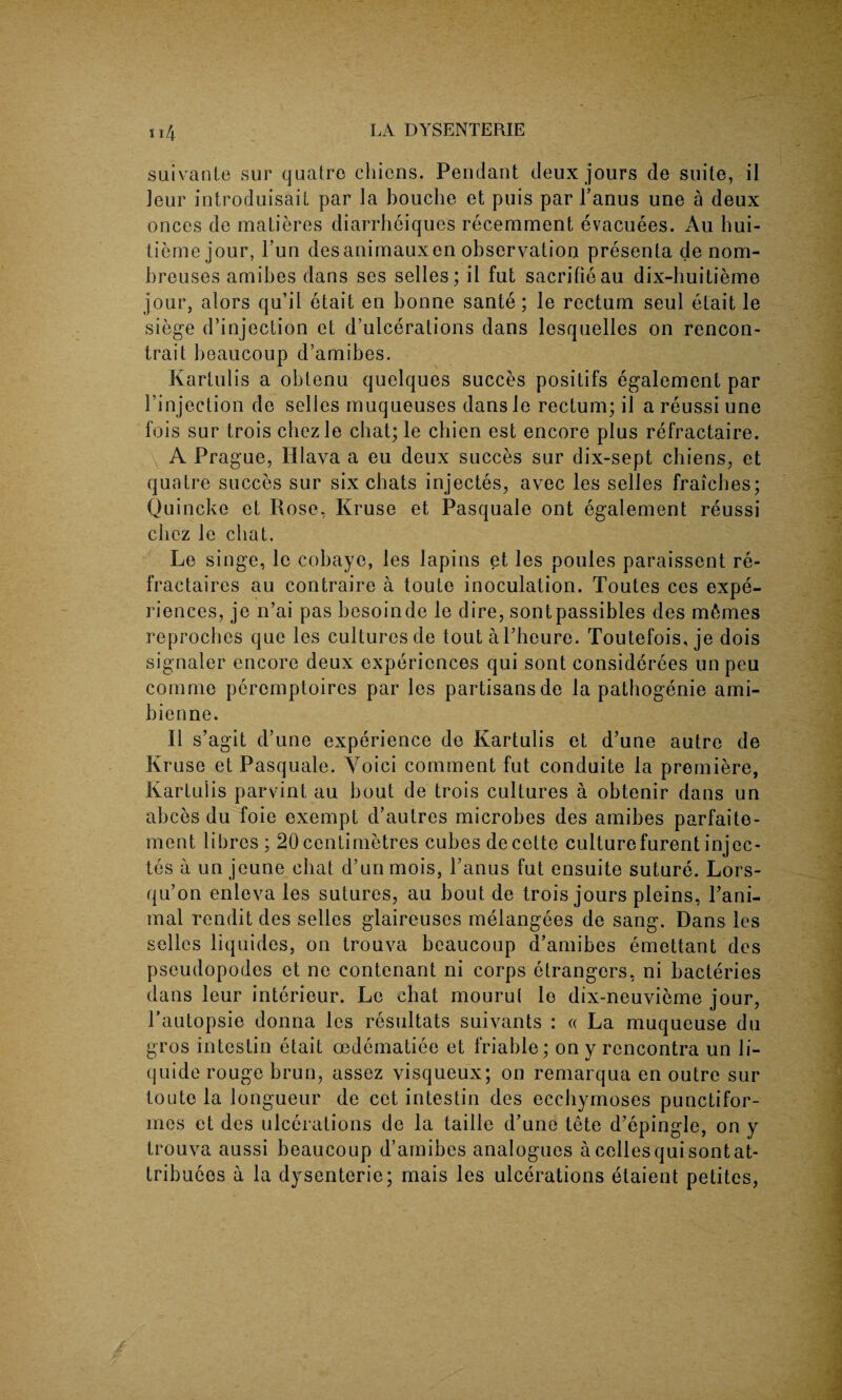 suivante sur quatre chicns. Pendant deux jours de suite, il leur introduisail par la bouche et puis par 1’anus une a deux onces de matieres diarrheiques recemment evacuees. Au hui- tiemejour, l’un desanimauxen observation presenta de nom- breuses amibes dans ses selles; il fut sacrifieau dix-huitieme jour, alors qu’il etait en bonne sante; le rectum seul etait le siege d’injection et d’ulcerations dans lesquelles on rencon- trait beaucoup d’amibes. Kartulis a obtenu quelques succes positifs egalement par l’injection de selles muqueuses dansle rectum; il a reussi une fois sur trois chezle chat; le chien est encore plus refractaire. A Prague, Hlava a eu deux succes sur dix-sept chiens, et quatre succes sur six chats injectes, avec les selles fraicbes; Quincke et Rose, Kruse et Pasquale ont egalement reussi chcz le chat. Le singe, le cobaye, les lapins et les poules paraissent re- fractaires au contraire a toute inoculation. Toutes ces expe¬ riences, je n’ai pas besoinde le dire, sontpassibles des monies reproches que les culturesde toutaPheure. Toutefois, je dois signaler encore deux experiences qui sont considerees unpeu comme perernptoires par les partisans de la pathogenie ami- bienne. Il s’agit d’une experience de Kartulis et d’une autre de Kruse et Pasquale. Yoici comment fut conduite la premiere, Kartulis parvint au bout de trois cultures a obtenir dans un abces du foie exempt d’autres microbes des amibes parfaite- ment libres ; 20centimetres cubes decette culturefurentinjec¬ tes a un jeune chat d’un mois, Tanus fut ensuite suture. Lors- qu’on enleva les sutures, au bout de trois jours pleins, Pani- mal rendit des selles glaireuses melangees de sang. Dans les selles liquides, on trouva beaucoup d’amibes emettant des pseudopodes et ne contenant ni corps etrangers, ni bacteries dans leur interieur. Le chat mourul le dix-neuvieme jour, Pautopsie donna les resultats suivants : « La muqueuse du gros intestin etait cedematiee et friable; on y rcncontra un li- quide rouge brun, assez visqueux; on remarqua en outre sur toute la longueur de cet intestin des ecehymoses punctifor- mes et des ulcerations de la taille d’une tete d’epingle, on y trouva aussi beaucoup d’amibes analogues a celles qui sont at- tribuees a la dysenteric; mais les ulcerations etaient petites,