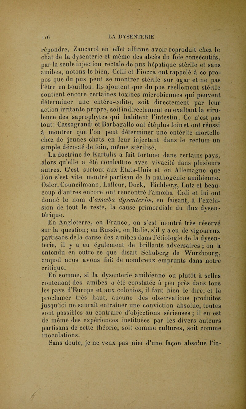 repondre. Zancarol en efFet affirme avoir roproduit chez le chat de la dysenteric et meme des abces du foie consecutifs, par la seule injection rectale de pus hepatique sterile et sans amibes, notons-le bien. Celli et Fiocca ontrappele a ce pro- pos que du pus pout se montrer sterile sur agar et ne pas l’etre en bouillon. Ils ajoutent que du pus reellement sterile contient encore certaines toxines microbiennes qui peuvent determiner une entero-colite, soit directement par leur action irritante propre, soitindirectement en exaltant la viru¬ lence des saprophytes qui habitent Fintestin. Ce n’est pas tout: Cassagrandi et Barbagallo ont eteplus loinet ont reussi a montrer que Ton pent determiner une entente mortelle chez de jeunes chats en leur injectant dans le rectum un simple decocte de foin, meme sterilise. La doctrine de Kartulis a fait fortune dans certains pays, alors qu’elle a ete combatlue avec vivacite dans plusieurs autres. G’est surtout aux Etats-U'nis et en Allemagne que Ton s’est vite montre partisan de la pathogenie amibienne. Osier, Councilmann, Lalleur, Dock, Eicbberg, Lutz et beau- coup d’autres encore ont rencontre Famoeba Coli et lui ont donne le nom & amoeba dysenteries, en faisant, a F exclu¬ sion de tout le reste, la cause primordiale du flux dysen- terique. En Angleterre, en France, on s’est montre tres reserve sur la question; en Russie, en Italie, s’il y a eu de vigoureux partisans dela cause des amibes dans Fetiologie de la dysen¬ teric, il y a eu egalement de brillants adversaires ; on a entendu en outre ce que disait Schuberg de Wurzbourg, auquel nous avons fait de nombreux emprunts dans notre critique. En somme, si la dysenterie amibienne ou plutot a selles contenant des amibes a ete constatee a peu pres dans tous les pays d’Europe et aux colonies, il faut bien le dire, et le proclamer tres liaut, aucune des observations produites jusqu’ici ne saurait entrainer une conviction absolue, toutes sont passiblcs au contraire d’objections serieuses ; il en est de meme des experiences institutes par les divers auteurs parlisans de cette theorie, soit comme cultures, soit comme inoculations. Sans doute, je ne veux pas nier d’une fagon absolue Fin-