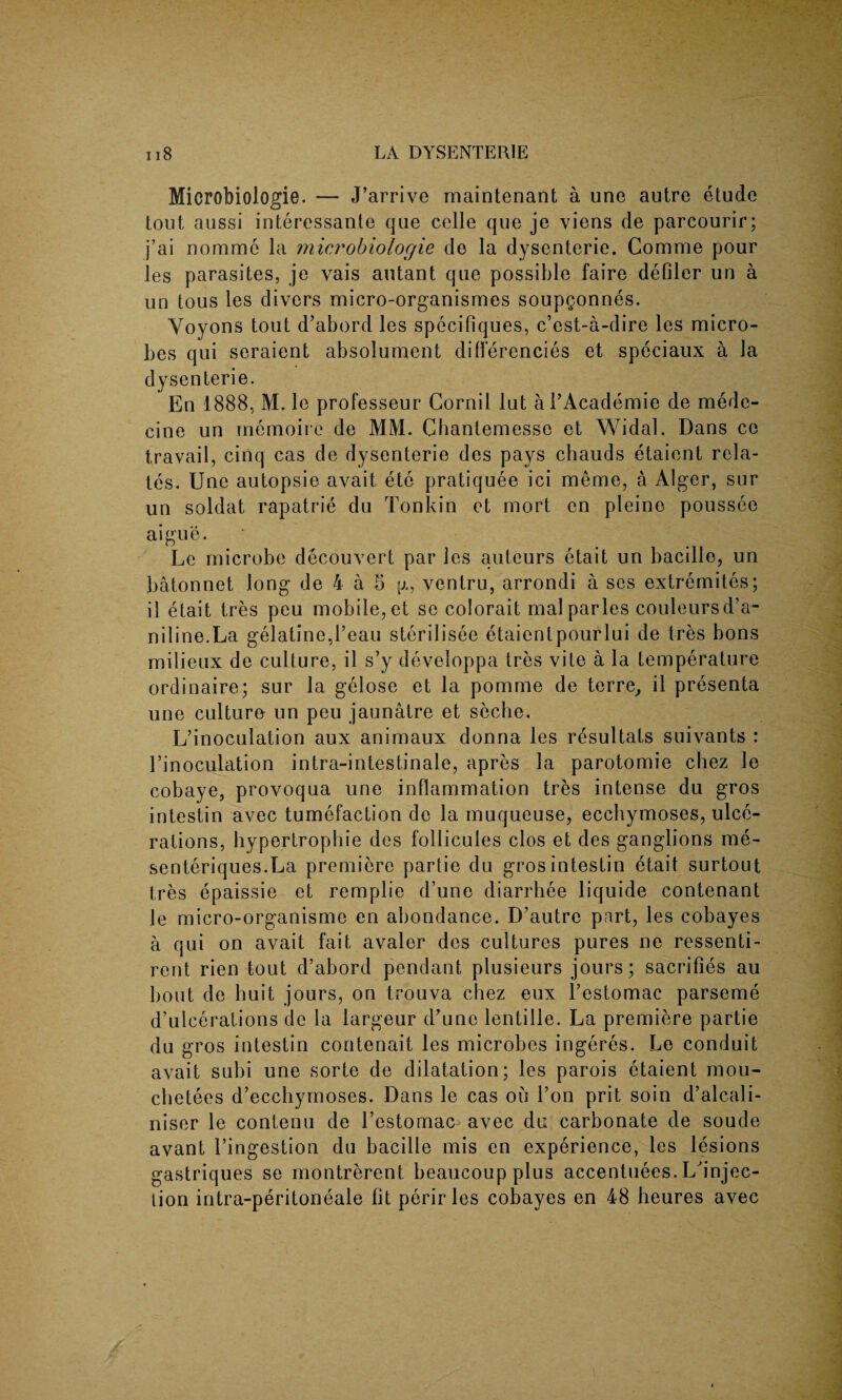 Microbiologie. — J’arrive rnaintenant a une autre etude tout aussi interessante que cclle que je viens de parcourir; j’ai nommc la microbiologie de la dysenterie. Comme pour les parasites, je vais autant que possible faire defiler un a un tous les divers micro-organismes soupgonnes. Yoyons tout d’abord les specifiques, c’est-a-dire les micro¬ bes qui seraient absolument differencies et speciaux a la dysenterie. En 1888, M. le professeur Cornil lut al’Academie de mede- cine un memoirc de MM. Chantemesse et Widal. Dans ce travail, cinq cas de dysenterie des pays chauds etaicnt rela¬ tes. Une autopsie avait etc pratiquee ici meme, a Alger, sur un soldat rapatrie du Tonkin et mort en pleino poussee aigue. Le microbe decouvert par les auteurs etait un bacille, un batonnet long de 4 a 5 p,, ventru, arrondi a ses extremites; il etait tres peu mobile, et se colorait mal paries couleursd’a- niline.La gelatine,1’eau sterilisee etaienlpourlui de tres bons milieux de culture, il s’y developpa tres vite a la temperature ordinaire; sur la gelose et la pomme de terre^ il presenta une culture un peu jaunatre et seche. L’inoculation aux animaux donna les resultats suivants : l’inoculation intra-intestinale, apres la parotomie chez le cobaye, provoqua une inflammation tres intense du gros intestin avec tumefaction de la muqueuse, ecchymoses, ulce¬ rations, hypertrophie des follicules clos et des ganglions me- senteriques.La premiere partie du gros intestin etait surtout tres epaissie et remplie d’une diarrhee liquide contenant le micro-organisme en abondance. D’autre part, les cobayes a qui on avait fait avaler des cultures pures ne ressenti- rent rien tout d’abord pendant plusieurs jours; sacrifies au bout de huit jours, on trouva cliez eux l’estomac parseme d’ulcerations de la largeur d’une lentille. La premiere partie du gros intestin contenait les microbes ingeres. Le conduit avait subi une sorte de dilatation; les parois etaient mou- chetees d’ecchymoses. Dans le cas on Ton prit soin d’alcali- niser le contenu de l’estomac avec du carbonate de soude avant l’ingestion du bacille mis en experience, les lesions gastriques se montrerent beaucoup plus accentuees. Ld'njec- lion intra-peritoneale fit perirles cobayes en 48 heures avec
