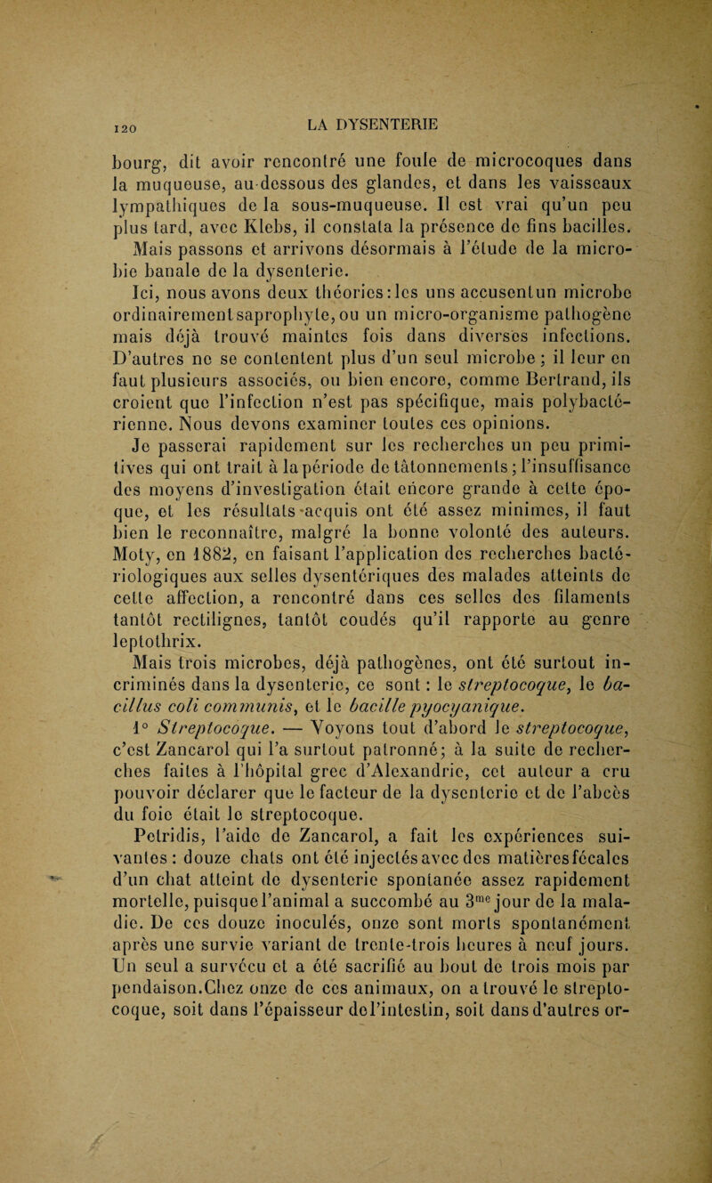 bourg, dit avoir rencontre une fouie de microcoques dans la muqueuse, au dessous des glandes, et dans les vaisseaux lympatliiques de la sous-muqueuse. II est vrai qu’un pen plus lard, avec Klebs, il constala la presence de fins bacilles. Mais passons et arrivons desormais a l’etude de la micro- bie banale de la dysenterie. Ici, nous avons deux theories: les uns accusentun microbe ordinairementsaprophyte, ou un micro-organisme pathogene mais deja trouve maintes fois dans diverses infections. D’autres nc se contentent plus d’un seul microbe; il leur en faut plusieurs associes, ou bien encore, comme Bertrand, ils croient quo finfection n’est pas specifique, mais polybacte- rienne. Nous devons examiner toutes ces opinions. Je passerai rapidement sur les reclierclics un peu primi¬ tives qui ont trait alaperiode de tatonnements; finsuffisancc des moyens d’investigation etait encore grande a cette epo- que, et les resultats-acquis ont ete assez minimes, il faut bien le reconnaitre, malgre la bonne volonte des auteurs. Moty, cn 1882, en faisant fapplication des reclierches bacte- riologiques aux selles dysenteriques des malades atteints de cette affection, a rencontre dans ces selles des filaments tantot rectilignes, tantot coudes qu’il rapporte au genre leptothrix. Mais trois microbes, deja pathogenes, ont ete surtout in- crimines dans la dysenterie, ce sont: le streptocoque, le ba¬ cillus coll communis, et le bacille pyocyunique. 1° Streptocoque. — Yoyons tout d’abord le streptocoque, c’cst Zancarol qui fa surtout palronne; a la suite de reclier¬ ches faites a l’bopital grec d’Alexandrie, cet auteur a cru pouvoir declarer que le facteur de la dysenterie et de fabces du foie etait le streptocoque. Petridis, Paide de Zancarol, a fait les experiences sui- vantes : douze chats ont ete injecles avec des matieresfecales d’un chat atteint de dysenterie spontanee assez rapidement mortelle, puisquel’animal a succombe au 3rae jour de la mala- die. De ces douze inocules, onze sont morls sponlanement apres une survie variant de trenle-trois lieures a neuf jours. Un seul a survccu et a ete sacrilie au bout de trois mois par pendaison.Chez onze de ces animaux, on a trouve le strepto¬ coque, soit dans fepaisseur del’intestin, soit dans d’autres or-