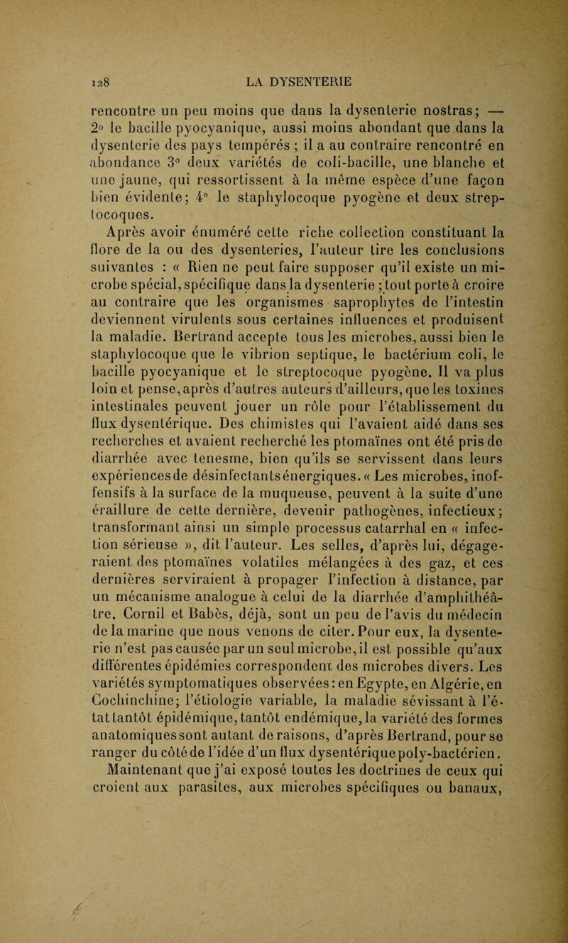 rencontre un peu moins que clans la dysenterie nostras; — 2° le bacille pyocyanique, aussi moins abondant que dans la dysenterie des pays temperes ; il a au contraire rencontre en abondance 3° deux varietes de coli-bacille, une blanche et une jaune, qui ressortissent a la ineme espece d’une fagon bien evidente; 4° le staphylocoque pyogene et deux strep- locoques. Apres avoir enumere cette riche collection constituant la llore de la ou des dysenteries, 1’auteur tire les conclusions suivantes : « Rien ne peut faire supposer qu’il existe un mi¬ crobe special, specifique dans la dysenterie; tout porte a croire au contraire que les organismes saprophytes de Fintestin deviennent virulents sous certaines influences et produisent la maladie. Bertrand accepte tousles microbes, aussi bien le staphylocoque que le vibrion septique, le bacterium coli, le bacille pyocyanique et le streptocoque pyogene. II va plus loin et pense,apres d’autres auteurs cFailleurs, que les toxines intestinales peuvent jouer un role pour Petablissement du flux dysenterique. Des chimistes qui l’avaient aide dans ses recherches et avaient recherche les ptomaines ont ete pris de diarrhee avec tenesme, bien qu’ils se servissent dans leurs experiencesde desinfectantsenergiques.« Les microbes, inof- fensifs a la surface de la muqueuse, peuvent a la suite d’une eraillure de cette derniere, devenir patbogenes, infectieux; transformant ainsi un simple processus catarrhal en « infec¬ tion serieuse », dit Fauteur. Les selles, d’apres lui, degage- raient des ptomaines volatiles melangees a des gaz, et ces clernieres serviraient a propager Finfection a distance, par un mecanisme analogue a celui de la diarrhee d’amphithea- tre. Cornil et Babes, deja, sont un peu deFavis du medecin de la marine que nous venons de citer.Pour eux, la dysente¬ rie n’est pas causee par un soul microbe, il est possible qu’aux diflerentes epidemics correspondent des microbes divers. Les varietes symptomatiques observees: en Egypte, en Algerie, en Cochinchine; Fetiologie variable, la maladie sevissant a Fe- tattantot epidemique, tantot endemique,la variete des formes anatomiquessont autant de raisons, d’apres Bertrand, pour se ranger du cote de l’idee d’un flux dysenterique poly-bacterien. Maintenant que j’ai expose toutes les doctrines de ceux qui croicnt aux parasites, aux microbes specifiques ou banaux,