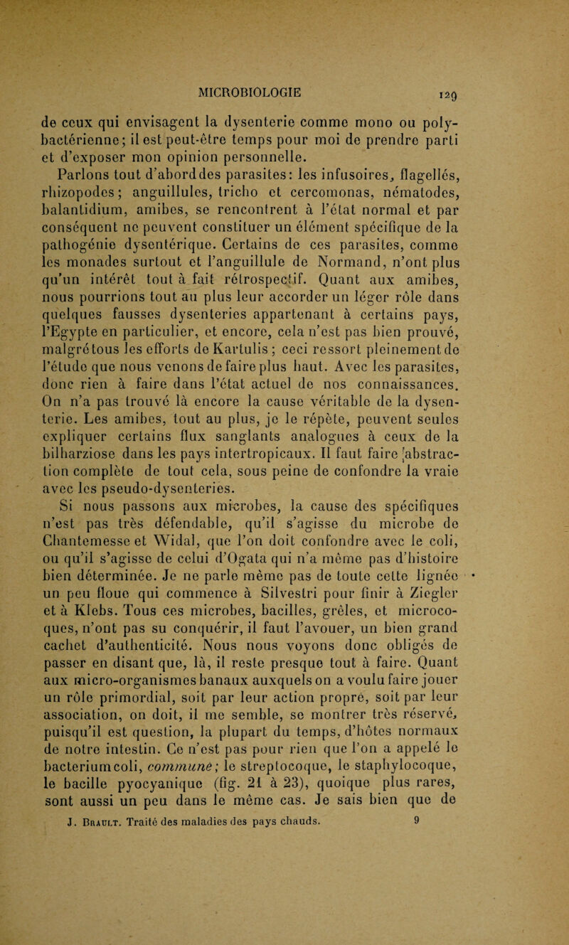 120 de ccux qui envisagent la dysenteric comme mono ou poly- bacterienne; il est peut-etre temps pour moi de prendre parti et d’exposer mon opinion personnelle. Parlons tout d’aborddes parasites: les infusoires, flagelles, rhizopodes; anguillules, tricho et cercomonas, nematodes, balantidium, amibes, se rencontrent a l’elat normal et par consequent ne peuvent constituer un element specifique de la pathogenie dysenterique. Certains de ces parasites, comme les monades surtout et l’anguillule de Normand, n’ont plus qu’un interet tout a fait retrospectif. Quant aux amibes, nous pourrions tout au plus leur accorder un leger role dans quelques fausses dysenteries appartenant a certains pays, l’Egypte en particular, et encore, cela n’est pas bien prouve, malgretous les efforts de Kartulis ; ceci ressort pleinementde l’etude que nous venons de faire plus liaut. Avec les parasites, done rien a faire dans l’etat actuel de nos connaissances. On n’a pas trouve la encore la cause veritable de la dysen¬ teric. Les amibes, tout au plus, je le repete, peuvent seules expliquer certains flux sanglants analogues a ceux de la bilharziose dans les pays intertropicaux. II faut faire [abstrac¬ tion complete de tout cela, sous peine de confondre la vraie avec les pseudo-dysenteries. Si nous passons aux microbes, la cause des specifiques n’est pas tres defendable, qu’il s’agisse du microbe de Chantemesse et Widal, que l’on doit confondre avec le coli, ou qu’il s’agisse de celui d’Ogata qui n’a meme pas d’bistoire bien determinee. Je ne parle meme pas de toute cette lignee un peu floue qui commence a Silvestri pour finir a Ziegler et a Klebs. Tous ces microbes, bacilles, greles, et microco- ques, n’ont pas su conquerir, il faut l’avouer, un bien grand cachet d’autheriticite. Nous nous voyons done obliges de passer en disant que, la, il reste presquo tout a faire. Quant aux micro-organismes banaux auxquels on a voulu faire jouer un role primordial, soit par leur action propre, soit par leur association, on doit, il me semble, se montrer tres reserve, puisqu’il est question, la plupart du temps, d’hotes normaux de notre intestin. Ce n’est pas pour rien que l’on a appele le bacterium coli, commune; le streptocoque, le staphylocoque, le bacille pyocyanique (fig. 21 a 23), quoique plus rares, sont aussi un peu dans le meme cas. Je sais bien que de J. Brault. Traite des maladies des pays chauds. 9