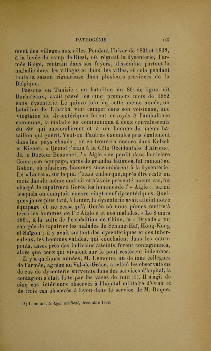 ment des villages aux villes.Pendant l’hivcr do 1831 et 1832, k la levee da camp de Diest, ou regnait la dysenteric, l’ar- mee Beige, rentrant dans ses foyers, dissemina partout la maladie dans les villages et dans les villes, et cela pendant toute la saison rigoureuse dans plusieurs provinces de la Belgique. Passons en Tunisie : un bataillon du 80e de ligne, dit Burluroaux, avait passe les cinq promiers mois de 1882 sans dysenteric. Le quinze join de cette memo annee, un bataillon de Tabarka vint camper dans son voisinage,'une vingtaine de dysenteriques furent envoyes k Fambulance commune, la maladie se communiqua a deux convalescents du 80e qui succomb^rent et a un bomme du meme ba¬ taillon qui guerit. Yeut-on d’autres exemples pris egalement dans les pays chauds ; on en trouvera encore dans Kelsch et Kiener. « Quand j’etais a la Cote Occidentale d’Afrique, dit ie Docteur Beaucbcf, Y « Aigle » se perdit dans la riviere Como;son equipage,apres de grandes fatigues,fut rameneau Gabon, ou plusieurs hommes succomberent a la dysenterie. Le «Loiret», sur lequel j’etais embarque, apres etre reste un mois dansle meme endroit etn’avoir presente aucun cas,fut charg6 de rapatrier a Goree les hommes de Y « Aigle », parmi lesquels on comptait encore vingt-neuf dysenteriques. Quel- ques jours plus tard, a lamer, la dysenterie avait attcint notre equipage et ne cessa qu’a Goree ou nous pumes mettre a terre les hommes de V « Aigle » et nos malades.» Le 8 mars 1861, a la suite de l’exp6dition do Chine, la « Dryade » fut chargee de rapatrier les malades de Schang-Hai, Hong-Kong et Sa'igon ; il y avait surtout des dysenteriques et des tuber- culeux, les hommes valides, qui couchaient dans les entre- ponts, assez pres des individus atteints, furent contagionnes, alors que ceux qui vivaient sur le pont resterent indemnes. II y a quelques ann6es, M. Lemoine, un de mes collegues de l’armee, agrege au Yal-de-Grace, a relate les observations de cas de dysenterie survenus dans des services d’hopital,Ia contagion s’etait faite par les vases de nuit (1). II s’agit de cinq cas interieurs observes a Phopital militaire d’Oran et de trois cas observes a Lyon dans le service de M. Roque, (1) Lemoine, le Lyon medical, decembre 1889.