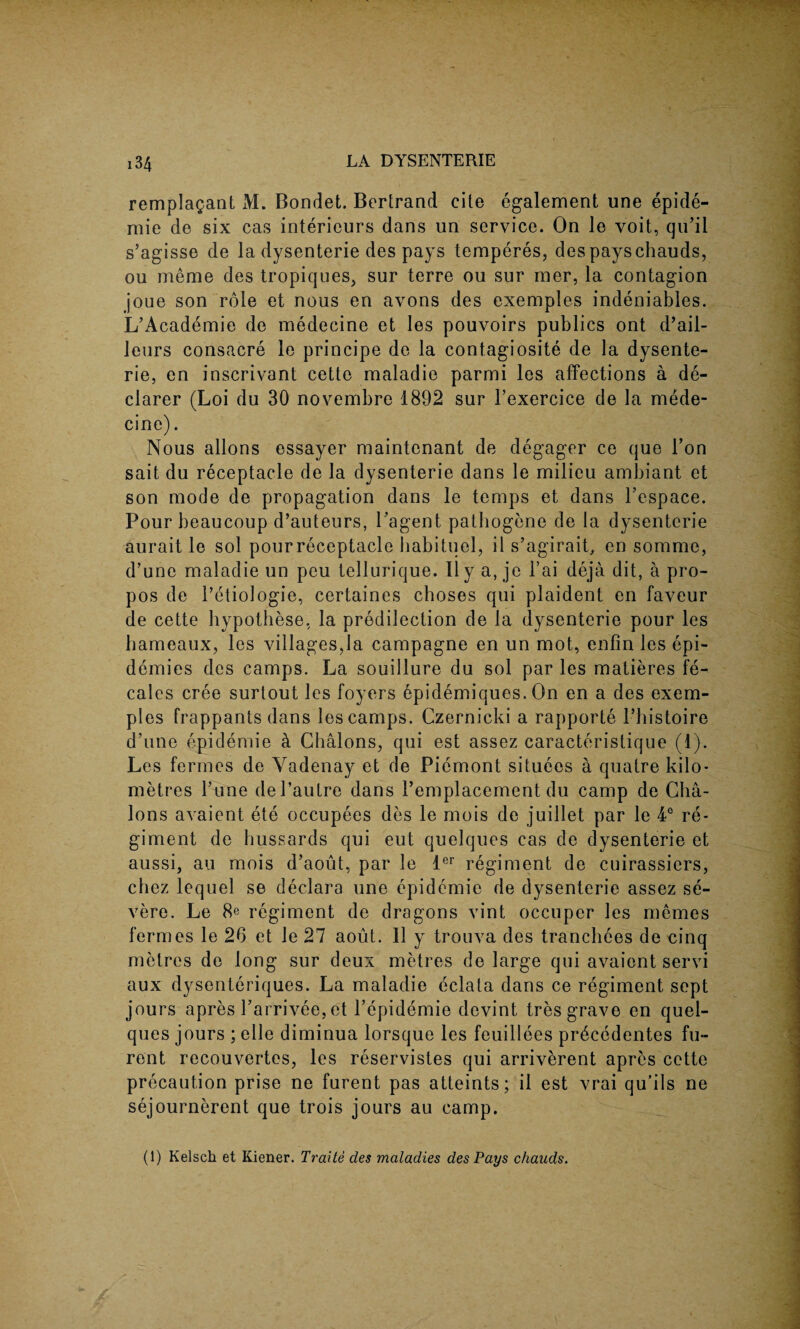 remplagant M. Bondet. Bertrand cite egalement une epide- mie de six cas interieurs dans un service. On le voit, qn’il s’agisse de la dysenterie des pays temperes, des payschauds, ou merae des tropiques, sur terre ou sur mer, la contagion joue son role et nous en avons des exemples indeniables. L’Academie de medecine et les pouvoirs publics ont d’ail- leurs consacre le principe de la contagiosite de la dysente¬ rie, en inscrivant cette maladie parmi les affections a de¬ clarer (Loi du 30 novembre 1892 sur l’exercice de la mede¬ cine) . Nous allons essayer maintcnant de degager ce que Ton sait du receptacle de la dysenterie dans le milieu ambiant et son mode de propagation dans le temps et dans 1’espace. Pour beaucoup d’auteurs, Pagent pathogene de la dysenterie aurait le sol pour receptacle habituel, it s’agirait, en somme, d’une maladie un peu tellurique. II y a, je 1’ai deja dit, a pro- pos de i’etiologie, certaines choses qui plaident en faveur de cette hypothese, la predilection de la dysenterie pour les hameaux, les villages,la campagne en un mot, enfin les epi¬ demics des camps. La souillure du sol par les matieres fe- cales cree surtout les foyers epidemiques. On en a des exem¬ ples frappants dans les camps. Czernicki a rapporte 1’histoire d’une epidemie & Chalons, qui est assez caracteristique (1). Les fermes de Yadenay et de Piemont situees a quatre kilo¬ metres l’une del’autre dans 1’emplacement du camp de Cha¬ lons avaient ete occupees des le mois de juillet par le 4° re¬ giment de bussards qui eut quelques cas de dysenterie et aussi, au mois d’aout, par le ler regiment de cuirassiers, chez lequel se declare une epidemic de dysenterie assez se¬ vere. Le 8e regiment de dragons vint occuper les memes fermes le 26 et le 27 aout. II y trouva des tranchees de cinq metres de long sur deux metres de large qui avaient servi aux dysenteriques. La maladie eclata dans ce regiment sept jours apres Parrivee, et l’epidemie devint tres grave en quel¬ ques jours ; elle diminua lorsque les feuillees pr6cedentes fu- rent recouvertes, les reservistes qui arriverent apres cette precaution prise ne furent pas atteints; il est vrai qu’ils ne sejournerent que trois jours au camp.
