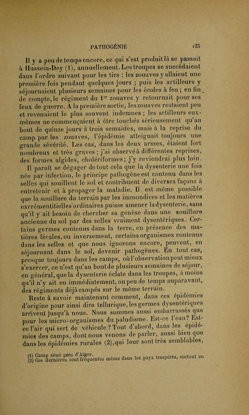II y a peu de temps encore, ce qui s’est produit la se passait a Hussein-Dey (1), annuellement. Les troupes se succedaient dans l’ordre suivant pour les tirs : les zouaves yallaient une premiere fois pendant quelques jours ; puis les artilleurs y sejournaient plusieurs semaines pour les ecoles a feu ; en fin _ de compte, le regiment du lcl zouaves y retournait pour ses feux de guerre. A la premiere sortie, les zouaves restaient peu et revenaient le plus souvent indemnes ; les artilleurs eux- memes ne commengaient a etre touches serieusement qu’au bout de quinze jours a trois semaines, mais a la reprise du camp par les zouaves, l’epidemie atteignait toujours une grande severite. Les cas, dans les deux armes, etaient lort nombreux et tres graves ; j’ai observea difierentes reprises, des formes algides, choleriformes; j’y reviendrai plus loin. II parait se degager de tout cela que la dysenterie une fois n6e par infection, le principe pathogeneest contenu dans les selles qui souillent le sol et contribuent de diverses fagons a entrotenir et a propager la maladie. II est meme possible que la souillure du terrain par les immondices et les matieres excrementitielles'ordinaires puisse amener ladysenterie, sans qu’il y ait besoin de cbercber sa genese dans une souillure ancienne du sol par des selles vraiment dysonteriques. Cer¬ tains germes contenus dans la terre, en presence des ma¬ tieres fecales, ou inversement, certains organismes contenus dans les selles et que nous ignorons encore, peuvent, en sejournant dans le sol, devenir pathogenes. En tout cas, prcsque toujours dans les camps, oul’observation peut mieux sexercer, ce n*est qu au boutde plusieurs semaines de sejour, en general, que la dysenterie eclate dans les troupes, a moins qu’il n’y ait eu immediatement, ou peu de temps auparavant, des regiments dejacampes sur le meme terrain. Reste a savoir maintenant comment, dans ces epidemies d'origine pour ainsi dire tellurique, les germes dysenteriques arrivent jusqu’a nous. Nous sommes aussi embarrasses que pour les micro-organismes du paludisme. Est-ce 1 eau? Est ce Fair qui sert de vehicule ? Tout d’abord, dans les epide¬ mics des camps, dont nous venons de parler, aussi bien quo dans les epidemies rurales (2),qui leur sont tres semblables, (1) Gamp situ6 pr6s d’Alger. (2) Ges aerniereis sont frequentes m6me dans les pays temperes, surtout en