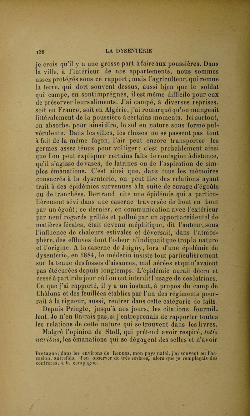 je crois qu’il y a une grosse part afaireaux poussibres. Dans la ville, a Finterieur de nos appartements, nous somraes assez proteges sous ce rapport; mais Fagriculteur^ qui remue la terre, qui dort souvent dessus, aussi bien que le soldat qui campe, en sontimpregnes, ilestmeme difficile pour eux de preserver leursaliments. J’ai campe, a diverses reprises, soit en France, soit en Algerie, j’ai remarque qu’on mangeait litt^ralement de la poussiere a certains moments. Icisurtout, on absorbe, pour ainsidire, Je sol en nature sous forme pul- verulente. Dans lesvilles, les choses ne se passent pas tout a fait de la meme fagon, Fair peut encore transporter les germes assez terms pour voltiger; c’est probablement ainsi que Ton peut expliquer certains faits de contagion adistance, qu’il s’agisso do vases, de latrines ou de l’aspiration de sim¬ ples emanations. C’est ainsi que, dans tous les memoires consacres a la dysenterie, on peut lire des relations ayant trait a des epidemies survenues ala suite de curage d’egouts ou de tranchees. Bertrand cite une epidemie qui a particu- lierement sevi dans une caserne traversee de bout en bout par un egout; ce dernier, en communication avec l’exterieur par neuf regards grilles et polluepar un apportaccidentel de mati&res fecales, etait devenu mephitique, dit l’auteur, sous l’influence de chaleurs estivales et deversait, dans l’atmos- phere,des effluvos dont l’odeur n’indiquaitque tropla nature et l’origine. A la caserne de Joigny, lors d’une epidemie de dysenterie, en 1884, le medecin insiste tout parliculierement sue la tenue des fosses d’aisances, mal aerees etquin’avaient pas etecurees depuis longtemps. L’epidemie aurait decru et cesse apartir du jour oul’on cut intorditl’usage de ces latrines. Ce que j’ai rapporte, il y a un instant, a propos du camp do Cbalons et des feuillees etablies par Fun des regiments pour- rait a la rigueur, aussi, rentrer dans cette categoric de faits. Depuis Pringle, jusqu’a nos jours, les citations fourmil- lent. Jo n’en finirais pas, si j’entreprenais de rapporter toutes les relations de cette nature qui se trouvent dans les livres. Malgre Fopinion de Stoll, qui pretend avoir respire, totis 7iaribus, les emanations qui se degagent des selles et n’avoir Bretagne; dans les environs de Rennes, mon pays natal, j’ai souvent eu l’oc- casion, autrefois, d’en observer de tres severest alors que je rempla§ais des confreres, a la cainpagne.