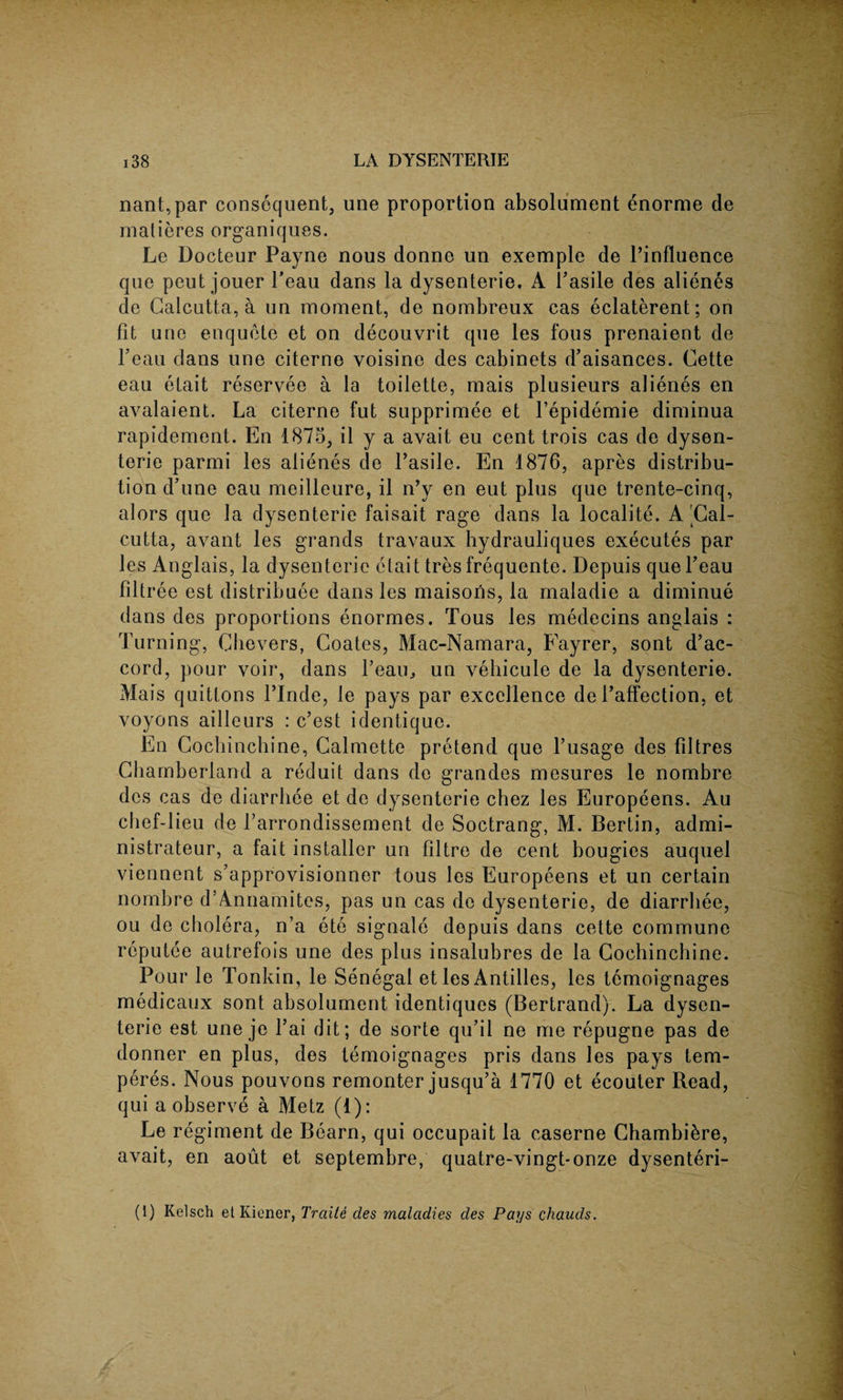 nant,par consequent, line proportion absolument enorme de matieres organiques. Le Docteur Payne nous donne un exemple de l’influence que peut jouer Peau dans la dysenterie. A Pasile des alienes de Calcutta, a un moment, de nombreux cas eclaterent; on fit uno enquete et on decouvrit que les fous prenaient de Peau dans une citerne voisine des cabinets d’aisances. Cette eau etait reservee a la toilette, mais plusieurs alienes en avalaient. La citerne fut supprimee et l’epidemie diminua rapidement. En 1875, il y a avait eu cent trois cas de dysen¬ terie parmi les alienes de Pasile. En 1876, apres distribu¬ tion d’une eau meilleure, il n’y en eut plus que trente-cinq, alors que la dysenterie faisait rage dans la localite. A'Cal¬ cutta, avant les grands travaux hydrauliques executes par les Anglais, la dysenteric etait tres frequente. Depuis que Peau filtree est distribute dans les maisoris, la maladie a diminue dans des proportions enormes. Tous les medecins anglais : Turning, Che vers, Coates, Mac-Namara, Fayrer, sont d’ac¬ cord, pour voir, dans 1’eaiR un veliicule de la dysenterie. Mais quittons Plnde, le pays par excellence de Paffection, et voyons ailleurs : c’est identique. En Cochinchine, Calmette pretend que l’usage des filtres Chamberland a reduit dans de grandes mesures le nombre des cas de diarrhee et de dysenterie chez les Europeens, Au chef-lieu de Parrondissement de Soctrang, M. Bertin, admi- nistrateur, a fait installer un filtre de cent bougies auquel viennent s’approvisionner tous les Europeens et un certain nombre d’Annamites, pas un cas de dysenterie, de diarrhee, ou de cholera, n’a ete signale depuis dans cette commune reputee autrefois une des plus insalubres de la Cochinchine. Pour le Tonkin, le Senegal et les Antilles, les temoignages medicaux sont absolument identiques (Bertrand). La dysen¬ teric est une je Pai dit; de sorte qu’il ne me repugne pas de donner en plus, des temoignages pris dans les pays tem- peres. Nous pouvons remonter jusqu’a 1770 et ecouter Read, qui a observe a Metz (1): Le regiment de Bearn, qui occupait la caserne Chambikre, avait, en aout et septembre, quatre-vingt-onze dysenteri-
