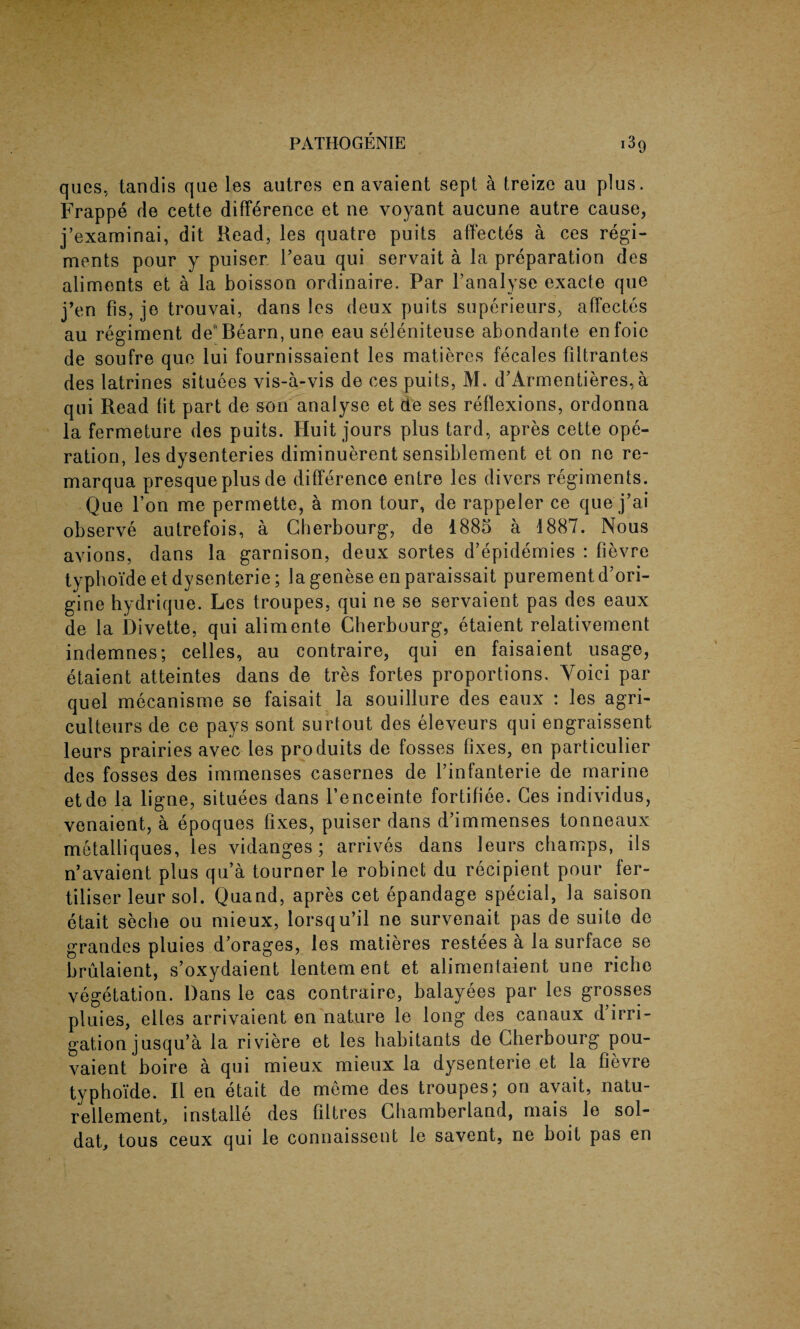 ques, tandis que les autres en avaient sept a treize au plus. Frappe de cette difference et ne voyant aucune autre cause, j’examinai, dit Read, les quatre puits affectes a ces regi¬ ments pour y puiser 1’eau qui servait a la preparation des aliments et a la boisson ordinaire. Par l’analyse exacte que j’en fis, je trouvai, dans les deux puits superieurs, affectes au regiment de' Bearn, une eau seleniteuse abondante enfoie de soufre que lui fournissaient les matieres fecales filtrantes des latrines situees vis-a-vis de ces puits, M. d’Armentieres,a qui Read fit part de son analyse et de ses reflexions, ordonna la fermeture des puits. Huit jours plus tard, apres cette ope¬ ration, les dysenteries diminuerent sensiblement et on ne re- marqua presque plus de difference entre les divers regiments. Que Ton me permette, a mon tour, de rappeler ce que j’ai observe autrefois, a Cherbourg, de 1885 a 1887. Nous avions, dans la garnison, deux sortes d’epidemies : fievre typhoideetdysenterie; lagenese enparaissait purementd’ori- gine hydrique. Les troupes, qui ne se servaient pas des eaux de la Divette, qui alimente Cherbourg, etaient relativement indemnes; celles, au contraire, qui en faisaient usage, etaient atteintes dans de tres fortes proportions. Yoici par quel mecanisme se faisait la souillure des eaux : les agri- culteurs de ce pays sont surtout des eleveurs qui engraissent leurs prairies avec les produits de fosses fixes, en particular des fosses des immenses casernes de l’infanterie de marine etde la ligne, situees dans l’enceinte fortifiee. Ces individus, venaient, a epoques fixes, puiser dans d’immenses tonneaux metalliques, les vidanges ; arrives dans leurs champs, ils n’avaient plus qua tourner le robinet du recipient pour fer¬ tiliser leur sol. Quand, apres cet epandage special, la saison etait seche ou mieux, lorsqu’il ne survenait pas de suite de grandes pluies d’orages, les matieres restees a la surface se brulaient, s’oxydaient lentern ent et alimentaient une riche vegetation. Dans le cas contraire, balayees par les grosses pluies, elles arrivaient en nature le long des canaux d irri¬ gation jusqu’a la riviere et les habitants de Cherbourg pou- vaient boire a qui mieux mieux la dysenterie et la fievre typhoide. II en etait de meme des troupes 5 on avait, natu- rellement, installe des filtres Cliamberland, mais le sol- dat, tous ceux qui le connaissent le savent, ne boit pas en