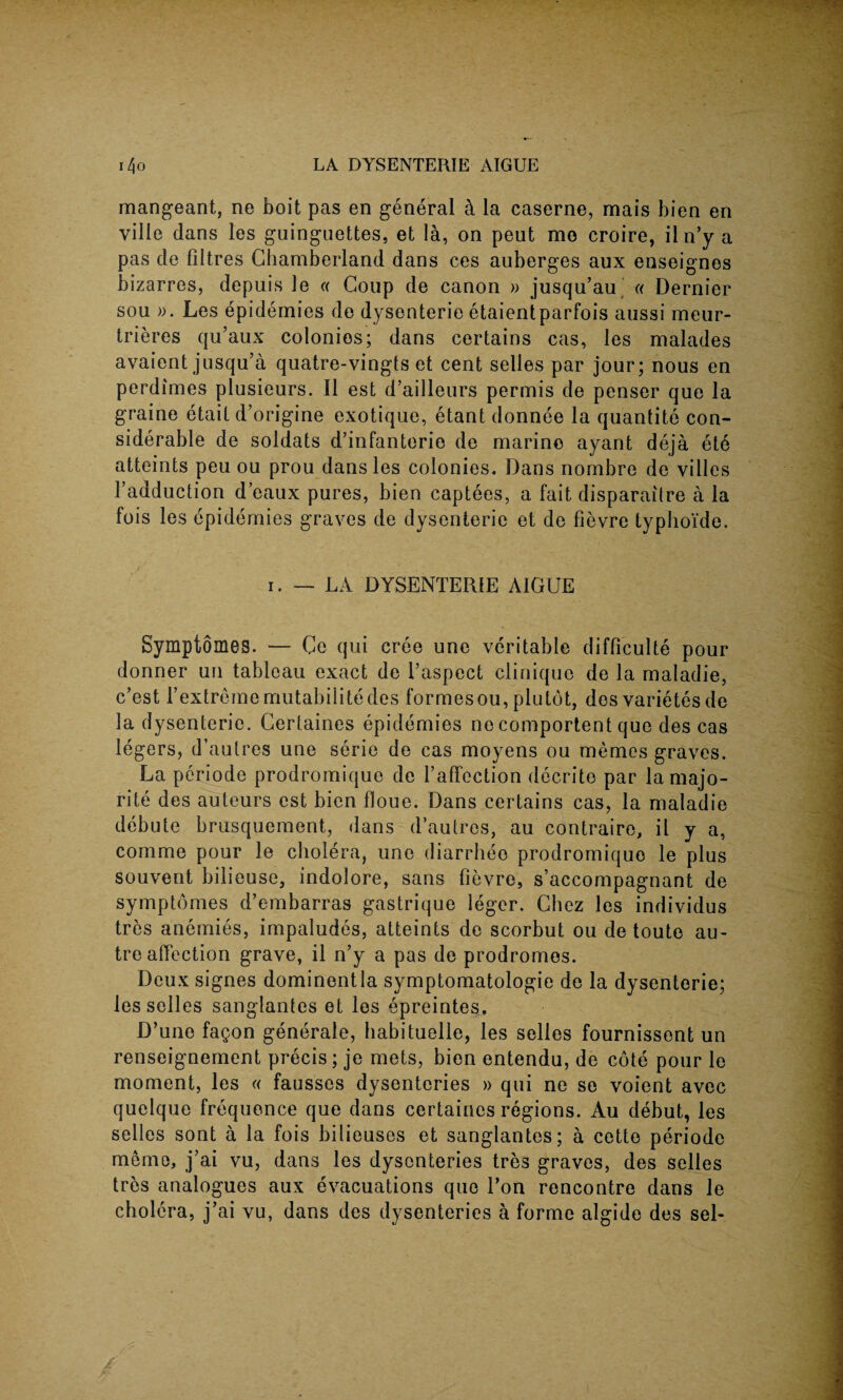 mangeant, ne boit pas en general k la caserne, mais bien en vilie dans les guingnettes, et la, on peut mo croire, iln’y a pas de filtres Chamberland dans ces auberges aux enseignos bizarres, depuis le « Coup de canon » jusqu’au « Dernier sou ». Les epidemies de dysenteric etaientparfois aussi meur- trieres qu’aux colonios; dans certains cas, les malades avaient jusqu’a quatre-vingts et cent selles par jour; nous en perdimes plusieurs. II est d’ailleurs permis de penser que la graine etait d’origine exotique, etant donnee la quantile con¬ siderable de soldats d’infanterie de marine ayant deja etc atteints peu ou prou dans les colonies. Dans nombre de villes l’adduction d’eaux pures, bien captees, a fait disparaitre a la fois les epidemies graves de dysenteric et de fievre typhoi'de. i. — LA DYSENTERIE AIGUE Symptomes. — Ce qui cree une veritable difficulte pour donner un tableau exact de Taspect clinique de la maladie, c’est Textrememutabilitedes formes ou, plutbt, dos varietes de la dysenteric. Gertaines epidemies ne comportent que des cas legers, d’autres une serie de cas moyens ou memos graves. La periode prodromique de raffection decrito par la majo¬ rity des auteurs est bien floue. Dans certains cas, la maladie debute brusquement, dans d’autres, au contraire, il y a, comme pour le cholera, une diarrheo prodromiquo le plus souvent bilieuse, indolore, sans fievre, s’accompagnant de symptomes d’embarras gastrique leger. Chez les individus tres anemies, impaludes, atteints de scorbut ou de toute au¬ tre affection grave, il n’y a pas de prodromes. Deux signes dominentla symptomatology de la dysenterie; les selles sanglantes et les epreintes. D’une fagon generale, habituelle, les selles fournissent un renseignement precis; je mets, bien entendu, de cote pour le moment, les « fausses dysenteries » qui ne se voient avec quelque frequence que dans certaines regions. Au debut, les selles sont a la fois bilieuses et sanglantes; a cette periode memo, j’ai vu, dans les dysenteries tres graves, des selles tres analogues aux evacuations que Ton rencontre dans le cholera, j’ai vu, dans des dysenteries a forme algide des sel-