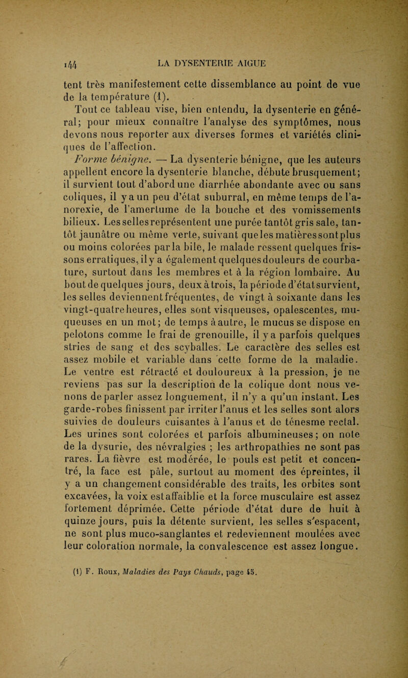 tent tres manifestement cette dissemblance au point de vue de la temperature (1). Tout ce tableau vise, bien entendu, la dysenteric en gene¬ ral; pour mieux connaitre Tanalyse des symptomes, nous devons nous reporter aux diverses formes et varietes clini- ques de l’affection. Forme benigne. —- La dysenterie benigne, que les auteurs appellent encore la dysenterie blanche, debute brusquement; il survient tout d’abordune diarrhee abondante avec ou sans coliques, il yaun peu d’etat suburral, en meme temps de l’a- norexie, de l’amertume de la bouche et des vomissements bilieux. Lessellesrepresentent une puree tantot gris sale, tan- tot jaunatre ou meme verte, suivant que les matieressontplus ou moins colorees par la bile, le malade ressent quelques fris¬ sons erratiques,ily a egalement quelques douleurs de courba- ture, surtout dans les membres et a la region lombaire. Au boutde quelques jours, deuxatrois, laperiode d’etatsurvient, les selles deviennent frequentes, de vingt a soixante dans les vingt-quatreheures, elles sont visqueuses, opalescentes, mu- queuses en un mot; de temps a autre, le mucus se dispose en pelotons comme le frai de grenouille, il ya parfois quelques stries de sang et des scyballes. Le caractere des selles est assez mobile et variable dans cette forme de la maladie. Le ventre est retracte et douloureux a la pression, je ne reviens pas sur la description de la colique dont nous ve- nons deparler assez longuement, il n’y a qu’un instant. Les garde-robes finissent par irriter Fanus et les selles sont alors suivies de douleurs cuisantes a Fanus et de tenesme rectal. Les urines sont colorees et parfois albumineuses; on note de la dysurie, des nevralgies ; les arthropathies ne sont pas rares. La fievre est moderee, le pouls est petit et concen¬ tre, la face est pale, surtout au moment des epreintes, il y a un changement considerable des traits, les orbites sont excavees, la voix estaffaiblie et la force musculaire est assez lortement deprimee. Cette periode d’etat dure de huit a quinze jours, puis la detente survient, les selles s'espacent, ne sont plus muco-sanglantes et redeviennent moulees avec leur coloration normale, la convalescence est assez longue. (1) F. Roux, Maladies des Pays Chauds, page 45.