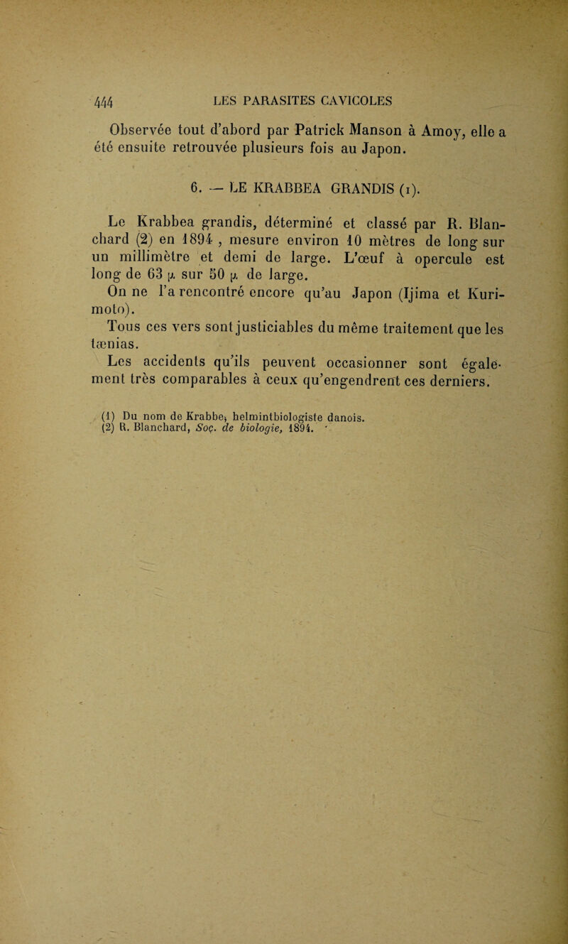 Observee tout cl’abord par Patrick Manson a Amoy, elle a ete ensuite retrouvee plusieurs fois au Japon. 6. — LE KRABBEA GRANDIS (i). * Le Krabbea grandis, determine et classe par R. Blan¬ chard (2) en 1894 , mesure environ 10 metres de long sur un millimetre et demi de large. L’ceuf a opercule est long de 63 p sur 50 p, de large. On ne l’a rencontre encore qu’au Japon (Ijima et Kuri- moto). Tous ces vers sont justiciables du meme traitement que les tsenias. Les accidents qu'ils peuvent occasionner sont egale- ment tres comparables a ceux qu’engendrent ces derniers. (1) Da nom de Krabbe*, helmintbiologiste danois. (2) ft. Blanchard, Soq. de biologie, 1894. *