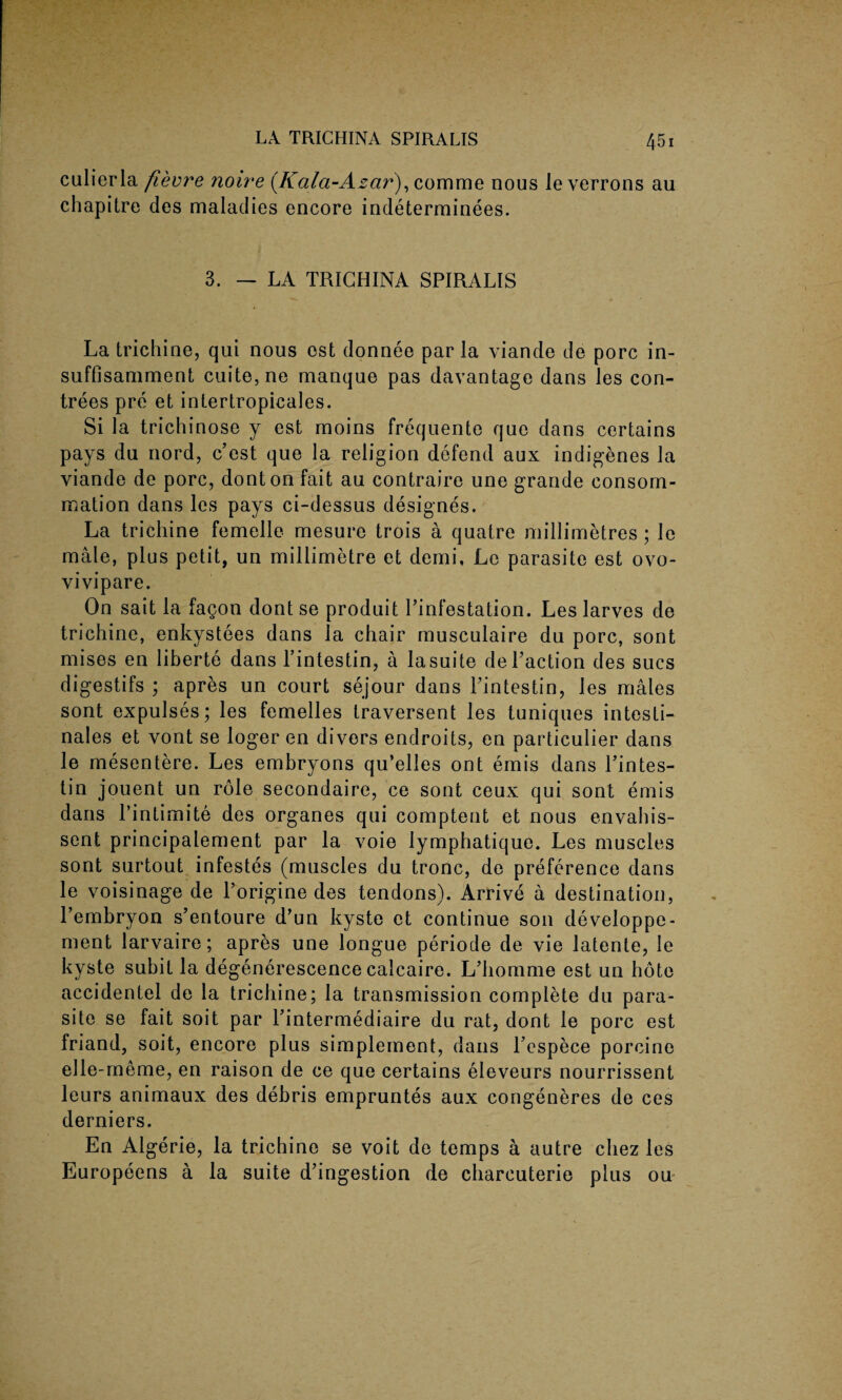 culierla fievre noire (Kala-Azar), comme nous leverrons au chapitre des maladies encore indeterminees. 3. — LA TRICHINA SPIRALIS La trichine, qui nous est donnee par la viande de pore in- suffisamment cuite,ne manque pas davantage dans les con- trees pre et iniertropicales. Si la trichinose y est moins frequente quo dans certains pays du nord, e’est que la religion defend aux indigenes la viande de pore, donton fait au contraire une grande eonsom- mation dans les pays ci-dessus designes. La trichine femelle mesure trois a quatre millimetres; le male, plus petit, un millimetre et demi, Le parasite est ovo- vivipare. On sait la fagon dont se produit l’infestation. Les larves de trichine, enkystees dans la chair musculaire du pore, sont mises en liberte dans l’intestin, a lasuite deLaction des sues digestifs ; apres un court sejour dans Lintestin, les males sont expulses; les femelles traversent les tuniques intesti¬ nal e s et vont se loger en divers endroits, en particulier dans le mesentere. Les embryons qu’elles ont emis dans l’intes- tin jouent un role secondaire, ce sont ceux qui sont emis dans l’intimite des organes qui comptent et nous envahis- sent principalement par la voie lymphatique. Les muscles sont surtout infestes (muscles du tronc, de preference dans le voisinage de Lorigine des tendons). Arrive a destination, l’embryon s’entoure d’un kyste et continue son developpe- ment larvaire; apres une longue periode de vie latente, le kyste subit la degenerescence calcaire. L’homme est un hote accidentel de la trichine; la transmission complete du para¬ site se fait soit par Tintermediaire du rat, dont le pore est friand, soit, encore plus simplement, dans Lespece porcine elle-meme, en raison de ce que certains eleveurs nourrissent leurs animaux des debris empruntes aux congeneres de ces derniers. En Algerie, la trichine se voit de temps a autre chez les Europeens a la suite d'ingestion de eharcuterie plus 011