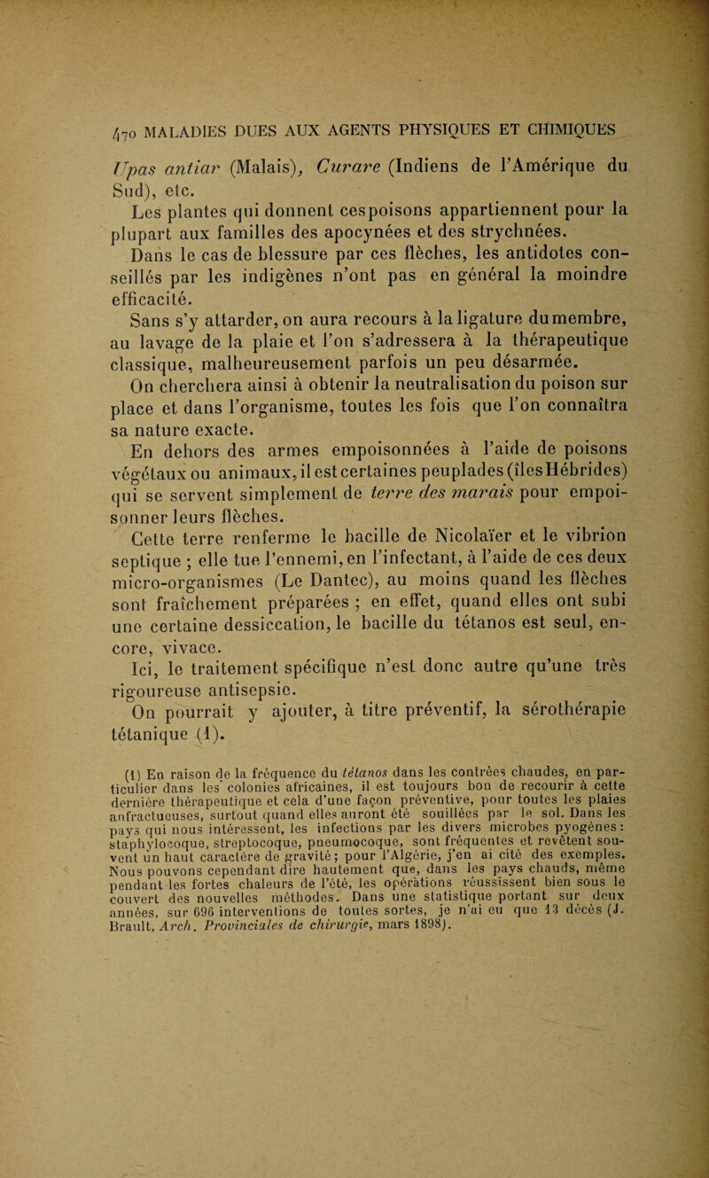 Upas antiar (Malais), Curare (Indiens de FAmerique du Sud), etc. Les plantes qui donnent cespoisons appartiennent pour la plupart aux families des apocynees et des strychnees. Dans le cas de blessure par ces fleches, les antidotes con- seilles par les indigenes n’ont pas en general la moindre efficacite. Sans s’y attarder, on aura recours a la ligature dumembre, au lavage de la plaie et Fon s’adressera a la therapeutique classique, malheureusement parfois un peu desarmee. On chercbera ainsi a obtenir la neutralisation du poison sur place et dans Forganisme, toutes les fois que Ton connaitra sa nature exacte. En dehors des armes empoisonnees a l’aide de poisons vegetaux ou animaux, il estcertaines peuplades(ilesHebrides) qui se servent simplement de terre des marais pour empoi- sonner leurs fleches. Cette terre renferme le bacille de Nicolaier et le vibrion septique ; elle tue Fennemi, en Finfectant, a Faide de ces deux micro-organismes (Le Dantec), au moins quand les fleches sont fraichement preparees ; en effet, quand elles ont subi une certaine dessiecation, le bacille du tetanos est seul} en¬ core, vivace. Ici, le traitement specifique n’est done autre qu’une tres rigoureuse antisepsie. On pourrait y ajouter, a titre preventif, la serotherapie tetanique (1). (1) En raison de la frequence du tetanos dans les contrees chaudes, en par- ticulier dans les* colonies af'ricaines, il est toujours bon de recourir a cette derniere therapeutique et cela d’une fagon preventive, pour toutes les plaies anfractuouses, surtout quand elles auront ete souillees par le sol. Dans les pays qui nous interessent, les infections par les divers microbes pyogenes: stapbylocoque, streptocoque, pneumocoque, sont frequent.es et revetent sou- vent un haut caractere de gravite; pour l’Algerie, j’en ai cite des exemples. Nous pouvons cependant dire hautement que, dans les pays chauds, meme pendant les fortes chaleurs de l’ete, les operations yeussissent bien sous le couvert des nouvelles methodes. Dans une statistique portant sur deux annees, sur 696 interventions de toutes sortes, je n’ai eu que 13 deces (J. Brault, Arch. Provinciates de chirurgie, mars 1898).