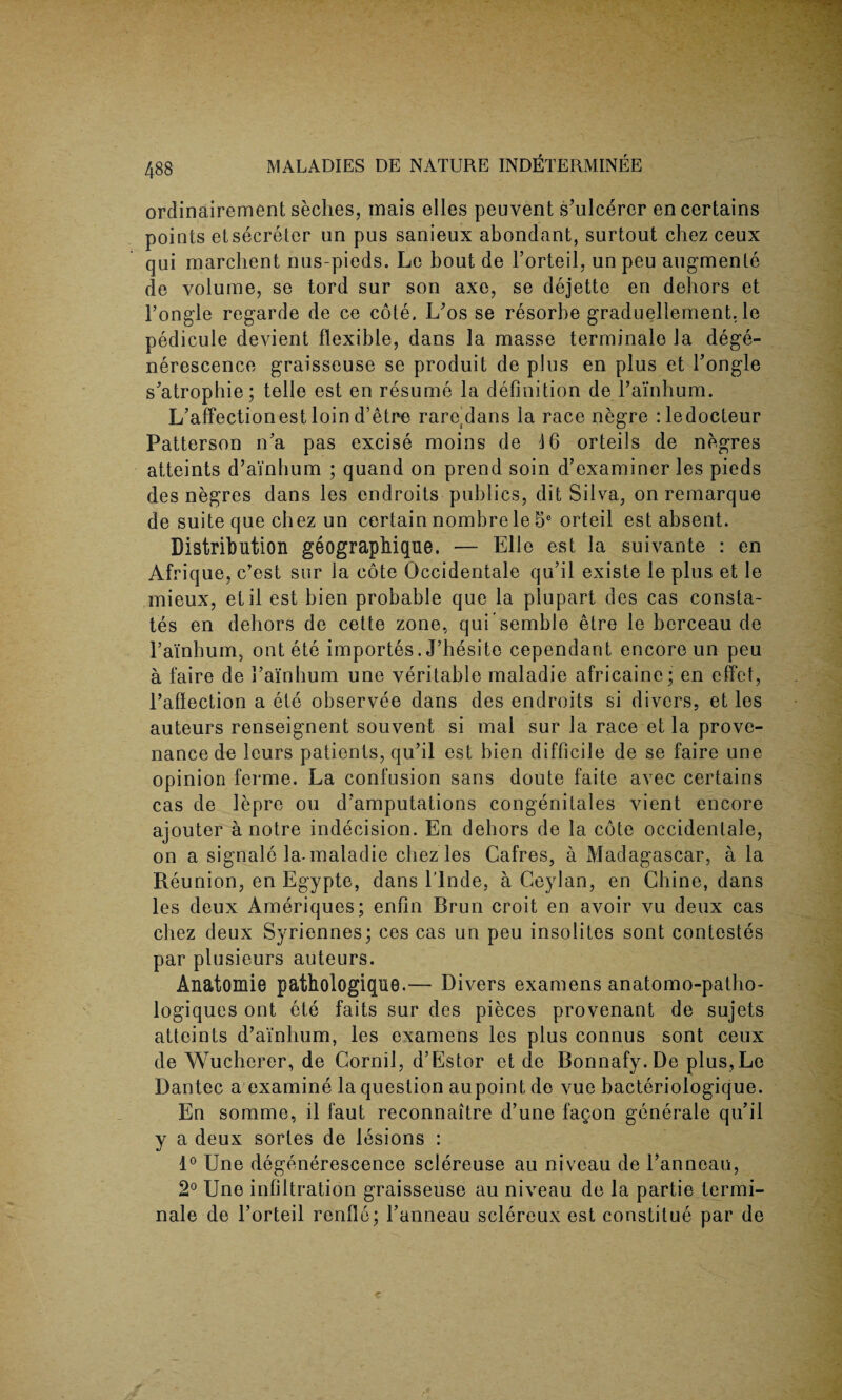 ordinairement seches, mais elles peuvent s’ulcerer en certains points etsecreter un pus sanieux abondant, surtout chez ceux qui marchent nus-pieds. Le bout de l’orteil, un peu augmente de volume, se tord sur son axe, se dejette en dehors et Fongle regarde de ce cole. L’os se resorbe graduellement, le pedicule devient flexible, dans la masse terminale la dege- nerescence graisseuse se produit de plus en plus et Fongle s’atrophie; telle est en resume la definition de Fainhum. L’affectionest loin d’etre rargdans la race negre :ledocteur Patterson n’a pas excise moins de 16 orteils de negres atteints d’ainhum ; quand on prend soin d’examiner les pieds des negres dans les endroits publics, dit Silva, on remarque de suite que chez un certain nombre le 5e orteil est absent. Distribution geographique. — Elle est la suivante : en Afrique, c’est sur la cote Occidentale qu’il existe le plus et le mieux, etil est bien probable que la plupart des cas consta¬ tes en dehors de cette zone, qui semble etre le herceau de Fainhum, out ete importes. J’hesite cependant encore un peu a faire de Fainhum une veritable maladie africaine; en effet, Faffection a ete observee dans des endroits si divers, et les auteurs renseignent souvent si mal sur la race et la prove¬ nance de leurs patients, qu’il est bien difficile de se faire une opinion ferme. La confusion sans doute faite avec certains cas de lepre ou d’amputations congenilales vient encore ajouter a notre indecision. En dehors de la cote occidentale, on a signale la-maladie chez les Cafres, a Madagascar, a la Reunion, en Egypte, dans l’lnde, a Ceylan, en Chine, dans les deux Ameriques; enfin Brun croit en avoir vu deux cas chez deux Syriennes; ces cas un peu insolites sont contestes par plusieurs auteurs. Anatomie patbologique.— Divers examens anatomo-patho- logiques ont ete faits sur des pieces provenant de sujets atteints d’ainhum, les examens les plus connus sont ceux de Wucherer, de Cornil, d’Estor et de Bonnafy. De plus,Le Dantec a examine la question au point do vue bacteriologique. En somme, il faut reconnaitre d’une fagon generale qu’il y a deux sorles de lesions : 1° Une degenerescence sclereuse au niveau de l’anneau, 2° Une infiltration graisseuse au niveau de la partie termi¬ nale de Forteil renllc; Fanneau sclereux est constitue par de